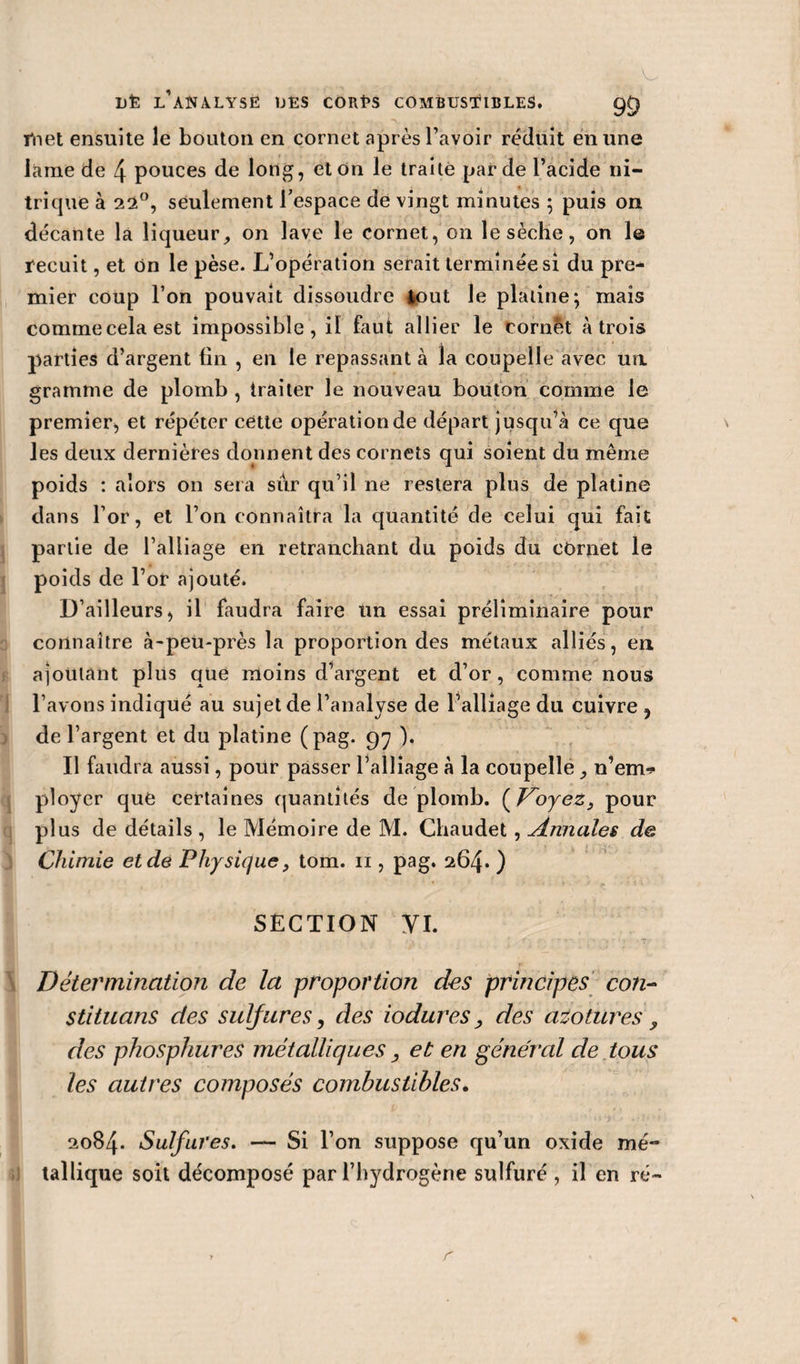 met ensuite le bouton en cornet après l’avoir réduit en une lame de 4 pouces de long, et on le traité par de l’acide ni¬ trique à 22°, seulement l’espace de vingt minutes ; puis on décante la liqueur, on lave le cornet, on le sèche, on le fecuit, et on le pèse. L’opération serait terminée si du pre¬ mier coup l’on pouvait dissoudre tout le platine; mais commecelaest impossible, il faut allier le Cornet à trois parties d’argent fin , en le repassant à la coupelle avec ua gramme de plomb , traiter le nouveau bouton comme le premier, et répéter cette opération de départ jusqu’à ce que les deux dernières donnent des cornets qui soient du même poids : alors on sera sur qu’il ne restera plus de platine dans l’or, et l’on connaîtra la quantité de celui qui fait partie de l’alliage en retranchant du poids du cornet le poids de l’or ajouté. D’ailleurs, il faudra faire un essai préliminaire pour connaître à-peu-près la proportion des métaux alliés, en ajoutant plus que moins d’argent et d’or, comme nous l’avons indiqué au sujet de l’analyse de l’alliage du cuivre , de l’argent et du platine (pag. 97 ). Il faudra aussi, pour passer l’alliage à la coupelle, n’em* ployer que certaines quantités de plomb. ( Voyez, pour plus de détails , le Mémoire de M. Chaudet , Annales de Chimie et de Physique, tom. n , pag. 264. ) SECTION yi. Détermination de la proportion des principes con- stituans des sulfures, des iodures, des azo tures , des phosphureS métalliques , et en général de tous les autres composés combustibles. 2084. Sulfures. — Si l’on suppose qu’un oxide mé¬ tallique soit décomposé par l’hydrogène sulfuré , il en ré-