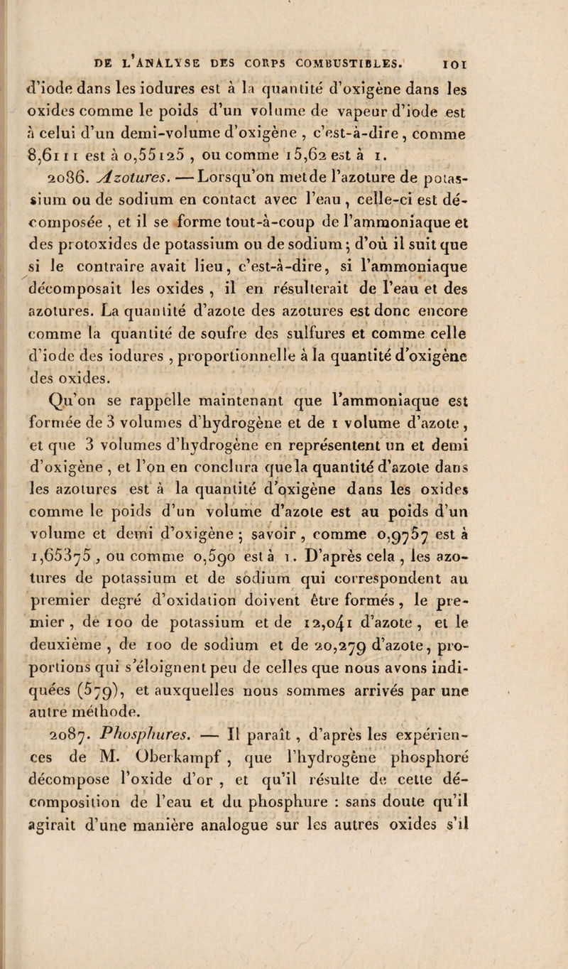 IOI d’iode dans les iodures est à la quantité d’oxigène dans les oxides comme le poids d’un volume de vapeur d’iode est à celui d’un demi-volume d’oxigène , c’est-à-dire , comme 8,6111 est à o,55 ia5 , ou comme 15,6a est à i. 2086. Azotures. —Lorsqu’on met de l’azoture de potas¬ sium ou de sodium en contact avec l’eau , celle-ci est dé¬ composée , et il se forme tout-à-coup de l’ammoniaque et des protoxides de potassium ou de sodium ; d’où il suit que si le contraire avait lieu, c’est-à-dire, si l’ammoniaque décomposait les oxides , il en résulterait de l’eau et des azotures. La quantité d’azote des azotures est donc encore comme la quantité de soufre des sulfures et comme celle d’iode des iodures , proportionnelle à la quantité d’oxigène des oxides. Qu’on se rappelle maintenant que l’ammoniaque est formée de 3 volumes d’hydrogène et de 1 volume d’azote , et que 3 volumes d’hydrogène en représentent un et demi d’oxigène , et l’on en conclura quela quantité d’azote dans les azotures est à la quantité d’oxigène dans les oxides comme le poids d’un volume d’azote est au poids d’un volume et demi d’oxigène 5 savoir , comme 0,9757 est à 1,65375 , ou comme 0,590 esta 1. D’après cela , les azo¬ tures de potassium et de sodium qui correspondent au pi emier degré d’oxidation doivent être formés , le pre¬ mier , de 100 de potassium et de 12,041 d’azote, et le deuxième , de 100 de sodium et de 20,279 d’azote, pro¬ portions qui s’éloignent peu de celles que nous avons indi¬ quées (579), et auxquelles nous sommes arrivés par une autre méthode. 2087. Phosphures. — Il paraît , d’après les expérien¬ ces de M. Oberkampf , que l’hydrogène phosphoré décompose l’oxide d’or , et qu’il résulte de cette dé¬ composition de l’eau et du phosphore : sans doute qu’il agirait d’une manière analogue sur les autres oxides s’il