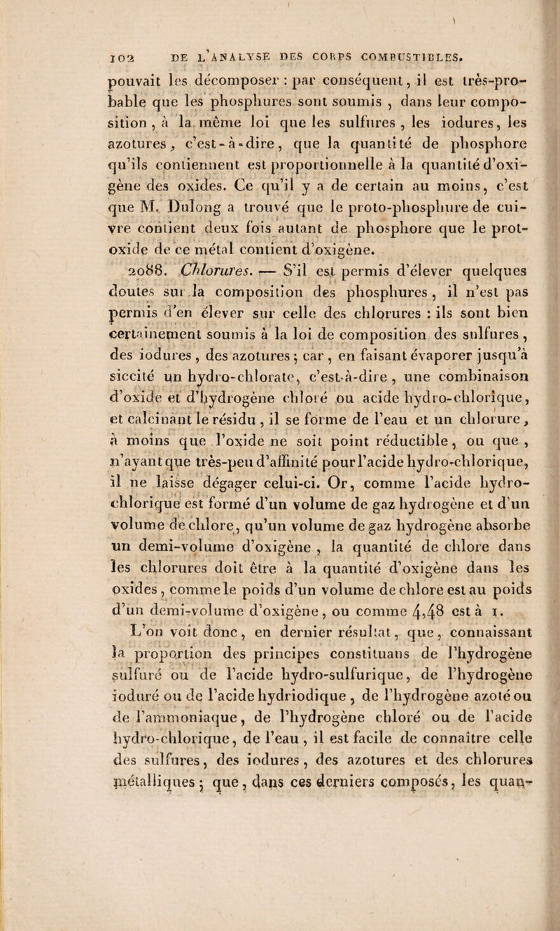 I 102 DE l’àNALYSE DES CORPS COMBUSTIBLES. pouvait les décomposer : par conséquent, il est très-pro¬ bable que les phospliures sont soumis , dans leur compo¬ sition , à la même loi que les sulfures , les iodures, les azotures c’est-à-dire, que la quantité de phosphore qu’ils contiennent est proportionnelle à la quantité d’oxi- gène des oxides. Ce qu’il y a de certain au moins, c’est que M. Dulong a trouvé que le proto-phosphure de cui- yre contient deux fois autant de phosphore que le prot- oxide de ce métal contient d’oxigène. 2088. Chlorures. —» S’il est permis d’élever quelques doutes sui la composition des phospliures, il n’est pas permis a en élever sur celle des chlorures : ils sont bien certainement soumis à la loi de composition des sulfures , des iodures , des azotures ; car , en faisant évaporer jusqu’à siccité un hydro-chlorate, c’est-à-dire , une combinaison d’oxide et d’hydrogène chloré ou acide hydro-chlorique, et calcinant le résidu , il se forme de l’eau et un chlorure, ' à moins que l’oxide ne soit point réductible, ou que, 11’ayant que très-peu d’affinité pour l’acide hydro-chlorique, il ne laisse dégager celui-ci. Or, comme l’acide hydro- chlorique est formé d’un volume de gaz hydrogène et d’un volume de chlore, qu’un volume de gaz hydrogène absorbe un demi-volume d’oxigène , la quantité de chlore dans les chlorures doit être à la quantité d’oxigène dans les oxides, comme le poids d’un volume de chlore est au poids d’un demi-volume d’oxigène, ou comme est à 1. L’on voit donc, en dernier résultat, que, connaissant la proportion des principes conslituans de l’hydrogène sulfuré ou de l’acide hydro-sulfurique, de l’hydrogène ioduré ou de l’acide hydriodique , de l’hydrogène azoté ou de l’ammoniaque, de l’hydrogène chloré ou de l’acide hydro-chlorique, de l’eau, il est facile de connaître celle des sulfures, des iodures, des azotures et des chlorures métalliques \ que, dans ces derniers composés, les quau-r