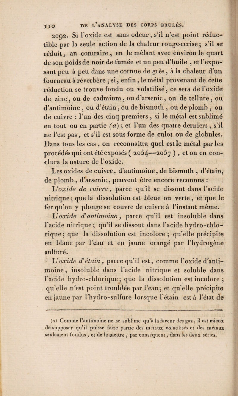 2092. Si l’oxide est sans odeur, s’il n’est point réduc¬ tible par la seule action de la chaleur rouge-cerise ; s’il se réduit, au contraire , en le mêlant avec environ le quart de son poids de noir de fumée et un peu d’huile , et l’expo¬ sant peu à peu dans une cornue de grès , à la chaleur d’un fourneau à réverbère j si, enfin, le métal provenant de cette réduction se trouve fondu ou volatilisé, ce sera de l’oxide de zinc , ou de cadmium , ou d’arsenic, ou de tellure, ou d’antimoine , ou d’étain, ou de bismuth , ou de plomb , ou de cuivre : l’un des cinq premiers , si le métal est sublimé en tout ou en partie (a) 5 et l’un des quatre derniers, s il ne l’est pas ^ et s’il est sous forme de culot ou de globules. Dans tous les cas , on reconnaîtra quel est le métal parles procédés qui ont été exposés ( 2o5/j—2o5j ), et on en con¬ clura la nature de l’oxide. Les oxides de cuivre, d’antimoine, de bismuth , d’étain, de plomb , d’arsenic , peuvent être encore reconnus : L’oxide de cuivre , parce qu’il se dissout dans l’acide nitrique -, que la dissolution est bleue ou verte , et que le fer qu’on y plonge se couvre de cuivre à l’instant même. Îj oxide d'antimoine, parce qu’il est insoluble dans l’acide nitrique-, qu’il se dissout dans l’acide hydro-chlo- rique 5 que la dissolution est incolore ; qu’elle précipite en blanc par l’eau et en jaune orangé par l’hydrogène sulfuré. JJ oxide d'étain? parce qu’il est, comme l’oxide d’anti¬ moine , insoluble dans l’acide nitrique et soluble dans Facide hydro-chlorique ; que la dissolution est incolore 5 qu’elle n’est point troublée par l’eau-, et qu’elle précipite en jaune par l’hydro-sulfure lorsque l’étain est à l’état de (a) Comme l’antimoine ne se sublime qu’à la faveur des gaz, il est miens cle supposer qu’il puisse faire partie des métaux volatilises et des métaux seulement fondas , et de le mettre , par conséquent, dans les deux séries.