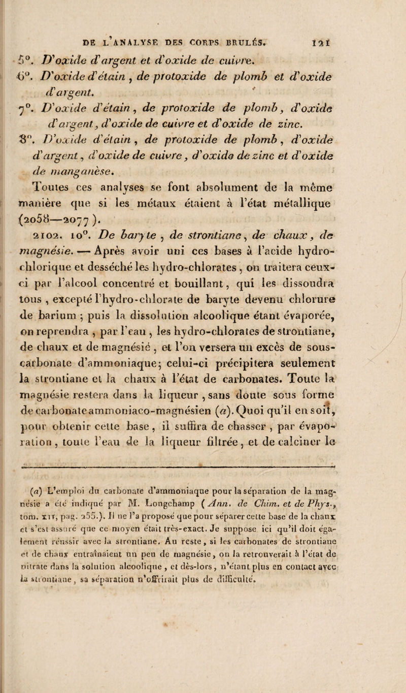 b°. D'oxide d'argent et d'oxide de cuivre. &lt;j°. D'oxide d'étain , de protoxide de plomb et d'oxide d'argent. 70. D'oxide d'étain, de protoxide de plomb, d'oxide d'argent, y d'oxide de cuivre et d'oxide de zinc. 3°. D ’oxide d'étain , de protoxide de plomb , d'oxide d'argent, d'oxide de cuivre, d'oxide de zinc et d'oxide de manganèse. Toutes ces analyses se font absolument de la même manière que si les métaux étaient à l’état métallique (2058—2077 ). 2102. io°. De baryte , de strontiane, de chaux, de magnésie. — Après avoir uni ces bases à l’acide hydro- chlorique et desséché les hydro-chlorates , on traitera ceux- ci par l’alcool concentré et bouillant, qui les dissoudra tous , excepté Fhydro-chlorate de baryte devenu chlorure de barium ; puis la dissolution alcoolique étant évaporée, on reprendra , par l'eau , les hydro-chlorates de strontiane, de chaux et de magnésie , et l’on versera un excès de sous- carbonate d’ammoniaque5 celui-ci précipitera seulement la strontiane et la chaux à l’état de carbonates. Toute la magnésie restera dans la liqueur, sans doute sons forme decarbonateammoniaco-magnésien («).Quoi qu’il ensoit, pour obtenir cette base , il suffira de chasser , par évapo¬ ration, toute l’eau de la liqueur filtrée, et de calciner le (u) L’emploi du carbonate d’ammoniaque pour la séparation de la mag¬ nésie a été indiqué par M. Longchamp {Ann. de Chim. et de Phys., tom. xir,pag. 255.). Il 11e J’a proposé que pour séparer cette base de la chaux et s’est assuré que ce moyen était très-exact. Je suppose ici qu’il doit éga¬ lement réussir avec la strontiane. Au reste, si les carbonates de strontiane et de chaux entraînaient un peu de magnésie, on la retrouverait J» l’état de nitrate dans la solution alcoolique , et dès-lors, n’étant plus en contact avec la suontiane, sa séparation n’ofîùuait plus de difficulté.