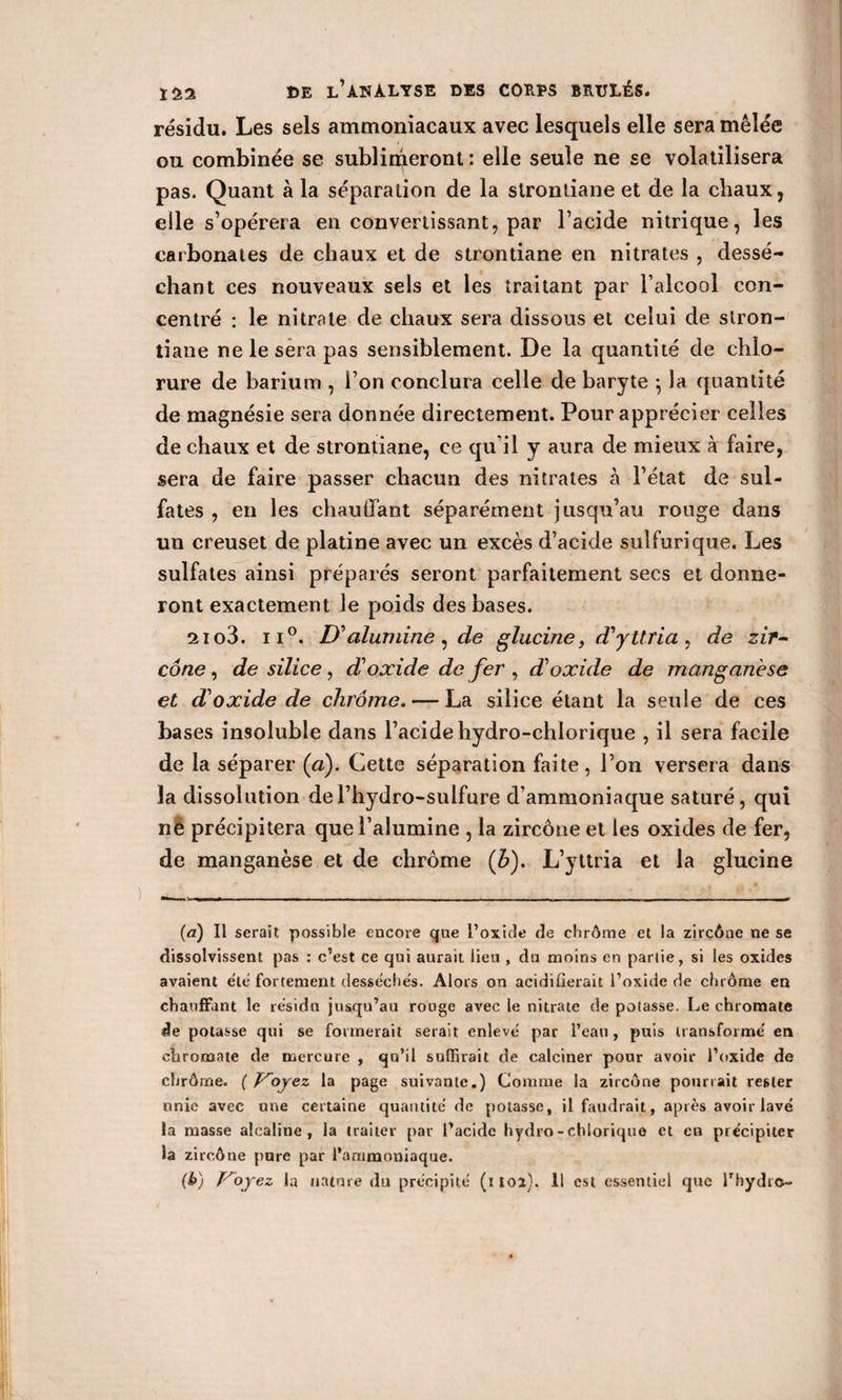 résidu. Les sels ammoniacaux avec lesquels elle sera mêlée ou combinée se sublimeront : elle seule ne se volatilisera pas. Quant à la séparation de la strontiane et de la chaux, elle s’opérera en convertissant, par l’acide nitrique, les carbonates de chaux et de strontiane en nitrates , dessé¬ chant ces nouveaux sels et les traitant par l’alcool con¬ centré : le nitrate de chaux sera dissous et celui de stron¬ tiane ne le sera pas sensiblement. De la quantité de chlo¬ rure de barium , l’on conclura celle de baryte *, la quantité de magnésie sera donnée directement. Pour apprécier celles de chaux et de strontiane, ce qu’il y aura de mieux à faire, sera de faire passer chacun des nitrates à l’état de sul¬ fates , en les chauffant séparément jusqu’au rouge dans un creuset de platine avec un excès d’acide sulfurique. Les sulfates ainsi préparés seront parfaitement secs et donne¬ ront exactement le poids des bases. 2io3. ii°. D'alumine, de glucine, d'yttria , de zif~ cône , de silice , d'oxide de fer , d'oxide de manganèse et d'oxide de chrome. — La silice étant la seule de ces bases insoluble dans l’acide hydro-chlorique , il sera facile de la séparer (a). Cette séparation faite, l’on versera dans la dissolution del’hydro-sulfure d’ammoniaque saturé, qui né précipitera que l’alumine , la zircône et les oxides de fer, de manganèse et de chrome (b). L’yttria et la glucine («a) Il serait possible encore que l’oxide de chrome et la zircône ne se dissolvissent pas : c’est ce qui aurait lieu , du moins en partie, si les oxides avaient etc fortement desséchés. Alors on acidifierait l’oxide de chrome en chauffant le résidu jusqu’au rouge avec le nitrate de potasse. Le ehromate de potasse qui se formerait serait enlevé par l’eau, puis transforme' en ehromate de mercure , qu’il suffirait de calciner pour avoir l’oxide de chrôrne. ( Voyez la page suivante.) Comme la zircône pourrait rester unie avec une certaine quantité de potasse, il faudrait, après avoir lave la masse alcaline, la traiter par l’acide hydro-chlorique et en précipiter la zircône pure par l’ammoniaque. (h) Voyez la nature du précipité (moi). Il est essentiel que l’hydro-