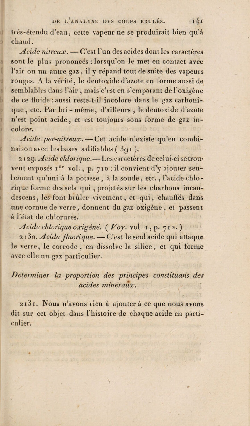 très-étendu d’eau, celte vapeur ne se produirait bien qu’à chaud. Acide nitreux. — C’est l’un des acides dont les caractères sont le plus prononcés : lorsqu’on le met en contact avec l’air ou un autre gaz, il y répand tout de suite des vapeurs rouges. À la vérité, le deutoxîde d’azote en forme aussi de semblables dans l’air , mais c’est en s’emparant de l’oxigène de ce fluide : aussi reste-t-il incolore dans le gaz carboni¬ que, etc. Par lui -même, d’ailleurs , le deutoxîde d’azote n’est point acide, et est toujours sous forme de gaz in¬ colore. Acide per-nitreux. — Cet acide n’existe qu’en combi¬ naison avec les bases salifiables ( 3gi ). 2129. Acide chlorique.— Les caractères de celui-ci se trou¬ vent exposés ier vol. , p. 710 : il convient d’y ajouter seu¬ lement qu’uni à la potasse , à la soude, etc., l’acide ehlo- rique forme des sels qui , projetés sur les charbons incan- descens, les font brûler vivement, et qui, chauffés dans une cornue de verre, donnent du gaz oxigène , et passent à l’état de chlorures. Acide chlorique oxigéné. ( Voy. vol. 1, p. 712.) 2 1 3o. Acide fiuorique. —C’est le seul acide qui attaque le verre, le corrode, en dissolve la silice, et qui forme avec elle un gaz particulier. Déterminer la proportion des principes constituans des acides minéraux. \ 2131. Nous n’avons rien à ajoutera ce que nous avons dit sur cet objet dans l’histoire de chaque acide en parti¬ culier.