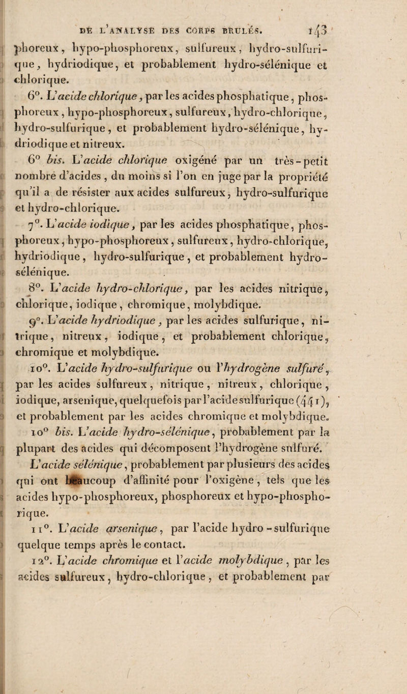 phoreux , hypo-phosphoreux, sulfureux, hydro-sulfuri¬ que, liydriodique, et probablement hydro-sélénique et chlorique. 6°. U acide chlorique, par les acides phospbatique, phos¬ phoreux , hypo-phosphoreux, sulfureux, hydro-chlorique, hydro-sulfurique, et probablement hydro-sélénique, hy- driodique et nitreux. 6° bis. L'acide chlorique oxigéné par un très-petit nombre d’acides , du moins si l’on en juge par la propriété qu’il a de résister aux acides sulfureux, hydro-sulfurique et hydro-chlorique. 7°. h'acide iodique, par les acides phospbatique, phos¬ phoreux , hypo-phosphoreux, sulfureux, hydro-chlorique, hydrîodique, hydro-sulfurique, et probablement hydro- sélénique. 8°. L'acide hydro-chlorique, par les acides nitrique, chlorique, iodique, chromique, molybdique. ÿ°. XJ acide hydriodique, par les acides sulfurique, ni¬ trique, nitreux, iodique, et probablement chlorique, chromique et molybdique. io°. XJ acide hydro-sulfurique ou Vhydrogène sulfuré, par les acides sulfureux, nitrique, nitreux, chlorique, iodique, arsenique, quelquefois par l’acide sulfurique (441), et probablement par les acides chromique et molybdique» io° bis. U acide hydro-sélénique, probablement par la plupar-t des acides qui décomposent l’hydrogène sulfuré. U acide sélénique, probablement par plusieurs des acides qui ont beaucoup d’affinité pour foxigène , tels que les acides hypo-phosphoreux, phosphoreux et hypo-phospho- ri que. ii°. XJ acide arsenique, par l’acide hydro-sulfurique quelque temps après le contact. 12°. L’acide chromique et l’acide molybdique , par les acides sulfureux, hydro-chlorique, et probablement par