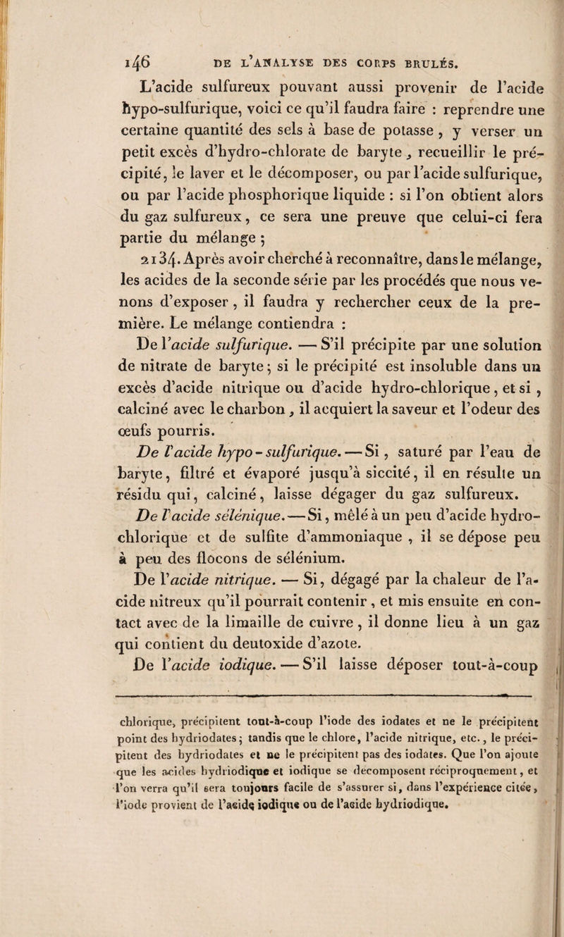 L’acide sulfureux pouvant aussi provenir de l’acide hypo-sulfurique, voici ce qu’il faudra faire : reprendre une certaine quantité des sels à base de potasse , y verser un petit excès d’hydro-chlorate de baryte ^ recueillir le pré¬ cipité, le laver et le décomposer, ou par lacide sulfurique, ou par l’acide phosphorique liquide : si l’on obtient alors du gaz sulfureux, ce sera une preuve que celui-ci fera partie du mélange 5 2i34» Après avoir cherché à reconnaître, dans le mélange, les acides de la seconde série par les procédés que nous ve¬ nons d’exposer, il faudra y rechercher ceux de la pre¬ mière. Le mélange contiendra : De Y acide sulfurique. — S’il précipite par une solution de nitrate de baryte ; si le précipité est insoluble dans un excès d’acide nitrique ou d’acide hydro-chlorique , et si , calciné avec le charbon, il acquiert la saveur et l’odeur des oeufs pourris. De Vacide liypo- sulfurique.— Si, saturé par l’eau de baryte, filtré et évaporé jusqu’à siccité, il en résulte un résidu qui, calciné, laisse dégager du gaz sulfureux. De lacide sèlènique. — Si, mêlé à un peu d’acide hydro- chlorique et de sulfite d’ammoniaque , il se dépose peu à peu des flocons de sélénium. De Y acide nitrique. — Si, dégagé par la chaleur de l’a¬ cide nitreux qu’il pourrait contenir , et mis ensuite en con¬ tact avec de la limaille de cuivre , il donne lieu à un gaz qui contient du deutoxide d’azote. De Y acide iodique. — S’il laisse déposer tout-à-coup chimique, précipitent tout-à-coup l’iode des iodates et ne le précipitent point des hydriodates; tandis que le chlore, l’acide nitrique, etc., le préci¬ pitent des bydriodates et ne le précipitent pas des iodates. Que l’on ajoute que les acides hydriodiquc et iodique se décomposent réciproquement, et l’on verra qu’il 6era toujours facile de s’assurer si, dans l’expérieace citée, l’iode provient de l’aeidç iodique ou de l’acide bydiiodique.