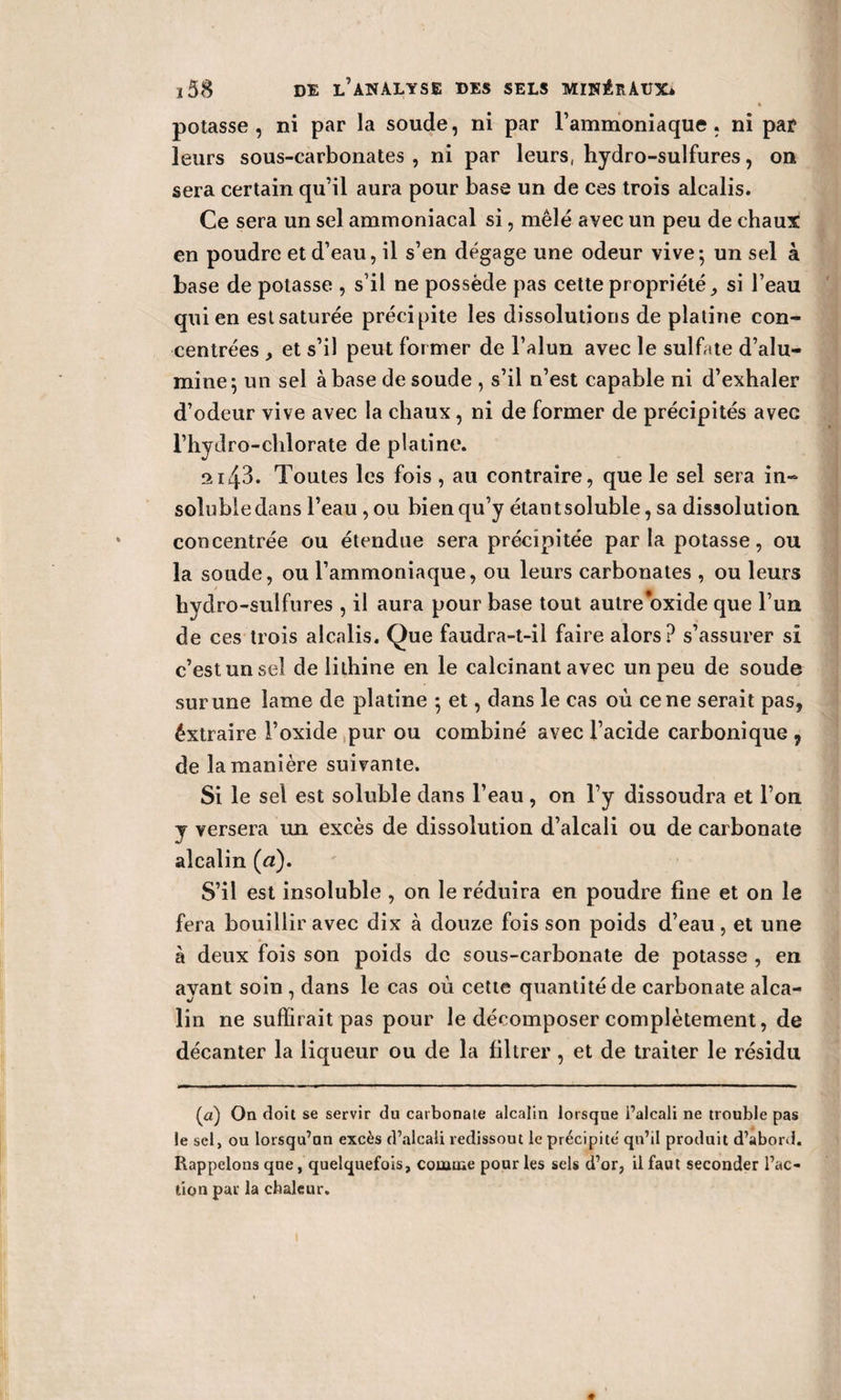 h potasse , ni par la soude, ni par l’ammoniaque . ni par leurs sous-carbonates , ni par leurs, hydro-sulfures, on sera certain qu’il aura pour base un de ces trois alcalis. Ce sera un sel ammoniacal si, mêlé avec un peu de ehaui en poudre et d’eau, il s’en dégage une odeur vive; un sel à base de potasse , s’il ne possède pas cette propriété, si l’eau qui en est saturée précipite les dissolutions de platine con¬ centrées et s’il peut former de l’alun avec le sulfate d’alu¬ mine; un sel à base de soude , s’il n’est capable ni d’exhaler d’odeur vive avec la chaux, ni de former de précipités avec l’hydro-chlorate de platine. 2i43. Toutes les fois , au contraire, que le sel sera in- solubledans l’eau , ou bien qu’y étantsoluble, sa dissolution concentrée ou étendue sera précipitée par la potasse, ou la soude, ou l’ammoniaque, ou leurs carbonates , ou leurs hydro-sulfures , il aura pour base tout autre oxide que l’un de ces trois alcalis. Que faudra-t-il faire alors? s’assurer si c’est un sel de lithine en le calcinant avec un peu de soude sur une lame de platine ; et, dans le cas où ce ne serait pas, éxtraire l’oxide pur ou combiné avec l’acide carbonique 9 de la manière suivante. Si le sel est soluble dans l’eau , on l’y dissoudra et l’on y versera un excès de dissolution d’alcali ou de carbonate alcalin (a). S’il est insoluble , on le réduira en poudre fine et on le fera bouillir avec dix à douze fois son poids d’eau , et une à deux fois son poids de sous-carbonate de potasse , en ayant soin , dans le cas où cette quantité de carbonate alca¬ lin ne suffirait pas pour le décomposer complètement, de décanter la liqueur ou de la filtrer, et de traiter le résidu (a) On doit se servir du carbonate alcalin lorsque l’alcali ne trouble pas le sel, ou lorsqu’un excès d’alcali redissout le précipite qu’il produit d’abord. Rappelons que, quelquefois, comme pour les sels d’or, il faut seconder l’ac¬ tion par la chaleur.