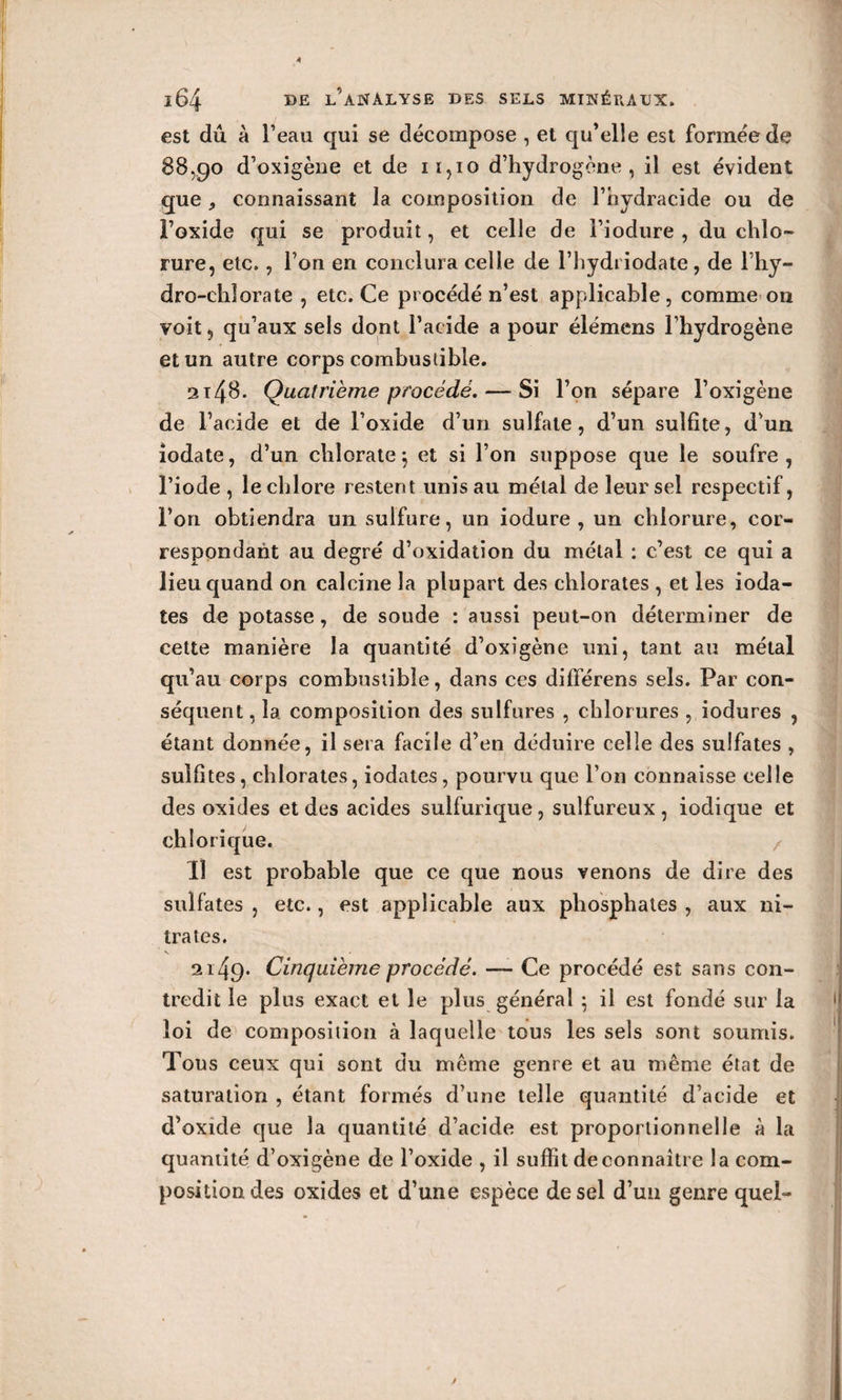 est dû à l’eau qui se décompose , et qu’elle est formée de 88,90 d’oxigèue et de 11,10 d’hydrogène, il est évident que, connaissant la composition de l’hydracide ou de l’oxide qui se produit, et celle de l’iodure , du chlo¬ rure, etc., l’on en conclura celle de l’hydi iodate , de l’hy- dro-chlorate , etc. Ce procédé n’est applicable, comme 011 voit, qu’aux sels dont l’acide a pour élémens l’hydrogène et un autre corps combustible. 2x48. Quatrième procédé. — Si l’on sépare l’oxigène de l’acide et de l’oxide d’un sulfate, d’un sulfite, d’un iodate, d’un chlorate; et si l’on suppose que le soufre, l’iode , le chlore restent unis au métal de leur sel respectif, l’on obtiendra un sulfure, un iodure , un chlorure, cor¬ respondant au degré d’oxidation du métal : c’est ce qui a lieu quand on calcine la plupart des chlorates , et les ioda- tes de potasse, de soude : aussi peut-on déterminer de cette manière la quantité d’oxigène uni, tant au métal qu’au corps combustible, dans ces différens sels. Par con¬ séquent , la composition des sulfures , chlorures , iodures , étant donnée, il sera facile d’en déduire celle des sulfates , sulfites, chlorates, iodates, pourvu que l’on connaisse celle des oxides et des acides sulfurique, sulfureux, iodique et chlorique. 11 est probable que ce que nous venons de dire des sulfates , etc., est applicable aux phosphates , aux ni¬ trates. 2149* Cinquième procédé. —- Ce procédé est sans con¬ tredit le plus exact et le plus général ; il est fondé sur la loi de composition à laquelle tous les sels sont soumis. Tous ceux qui sont du même genre et au même état de saturation , étant formés d’une telle quantité d’acide et d’oxide que la quantité d’acide est proportionnelle à la quantité d’oxigène de l’oxide , il suffit de connaître la com¬ position des oxides et d’une espèce de sel d’un genre quel-