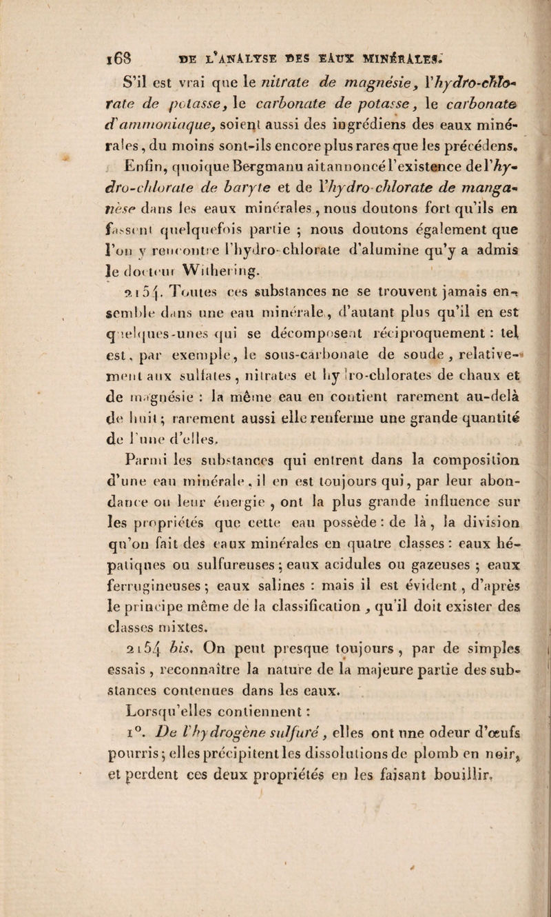 S’il est vrai que le nitrate de magnésie , l’hydro-chlo* rate de potasse, le carbonate de potasse, le carbonate d ammoniaque, soient aussi des iugrédiens des eaux miné¬ rales , du moins sont-ils encore plus rares que les précédons. Enfin, quoiqueBergmanu aitannoncérexistence àeYhy- dru-chlorate de baryte et de Yhydro chlorate de manga- Tièse dans les eaux minérales , nous doutons fort qu’ils en fa&gt;sent quelquefois partie ; nous doutons également que î’on v rencontre l’hydro* chlorate d’alumine qu’y a admis le docteur Withering. o, 15 4 • Toutes ces substances ne se trouvent jamais en-? semble dans une eau minérale, d’autant plus qu’il en est q uelques-unes qui se décomposent réciproquement : tel est, par exemple, le sous-cârbonale de soude , relative¬ ment atix sullates, nitrates et by îro-cblorates de chaux et de magnésie : la même eau en contient rarement au-delà de finit; rarement aussi elle renferme une grande quantité de 1 une d’elles. Parmi les substances qui entrent dans la composition d’une eau minérale, il en est toujours qui, par leur abon¬ dance ou leur énergie , ont la plus grande influence sur les propriétés cjue cette eau possède : de là, la division qu’on fait des eaux minérales en quatre classes: eaux hé¬ patiques ou sulfureuses ; eaux acidulés ou gazeuses ; eaux ferrugineuses ; eaux salines : mais il est évident, d’après le principe même de la classification qu’il doit exister des classes mixtes. 2l54 bis. On peut presque toujours, par de simples essais , reconnaître la nature de la majeure partie des sub¬ stances contenues dans les eaux. Lorsqu’elles contiennent : i°. De lhydrogène sulfuré, elies ont une odeur d’œufs pourris; elles précipitent les dissolutions de plomb en noir, et perdent ces deux propriétés en les faisant bouillir.