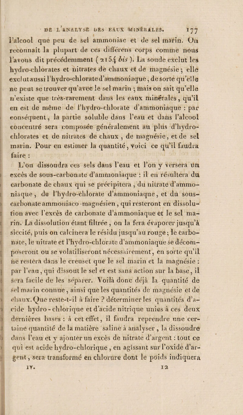 l’alcool que peu de sel ammoniac et de sel marin. On reconnaît la plupart de ces différons corps comme nous l’avons dit précédemment ( 2l5zj- bis ). La soude exclut les hydro-chlorates et nitrates de chaux et de magnésie ; elle exclut aussi l’hydro-chlorate d’ammoniaque, de sorte qu’elle ne peut se trouver qu’avec le sel marin * mais on sait qu’elle n’existe que très-rarement dans les eaux minérales, qu’il en est de même de l’hydro-cblorate d’ammoniaque : par conséquent, la partie soluble dans l’eau et dans l’aîeooi concentré sera composée généralement au plus d’hydro¬ chlorates et de nitrates de chaux , de magnésie, et de sel marin. Pour en estimer la quantité, voici ce qu’il faudra faire : L’on dissoudra ces sels dans l’eau et l’on y versera un excès de sous-carbonate d’ammoniaque : il en résultera du carbonate de chaux qui se précipitera , du nitrate d’ammo¬ niaque , de l’bydro-chlorate d’ammoniaque, et du sous- carbonate ammoniaco -magnésien , qui resteront en dissolu¬ tion avec l’excès de carbonate d’ammoniaque et le sel ma¬ rin, La dissolution étant filtrée , on la fera évaporer jusqu’à siccité, puis on calcinera le résidu jusqu’au rouge; le Carbo¬ nate, le nitrate et l’hydi o-cblorate d’ammoniaque se décom¬ poseront ou se volatiliseront nécessairement, en sorte qu’il ne restera dans le creuset que le sel marin et la magnésie : par l’eau, qui dissout le sel et est sans action sur la base, il sera facile de les séparer. Voilà donc déjà la quantité de vSel marin connue , ainsi que les quantités de magnésie et de chaux. Que reste-t-il à faire ? déterminer les quantités d’a¬ cide hydro - chlorique et d’acide nitrique unies à ces deux dernières bases : à cet effet, il faudra reprendre une cer¬ taine quantité de la matière saline à analyser , la dissoudre dans l’eau et y ajouter un excès de nitrate d’argent : tout ce qui est acide hydro-chlorique , en agissant sur l’oxide d’ar¬ gent , sera transformé en chlorure dont le poids indiquera ZY. 12