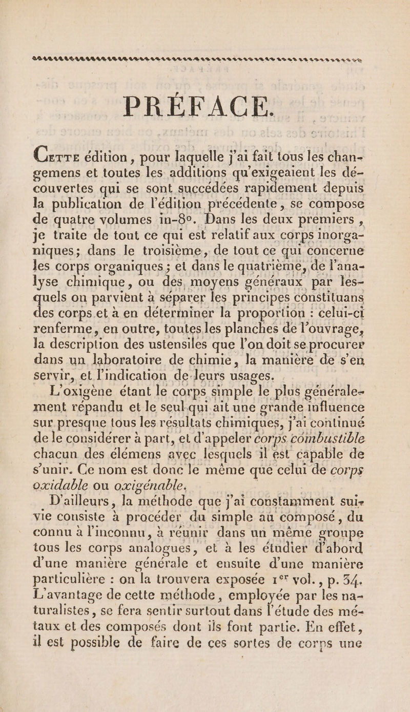 PRÉFACE. Fur Carre édition, pour laquelle j’ Jai fail tous les ans gemens et toutes les additions qu'exigeaient les dé- couvertes qui se sont succédées rapidement depuis la publication de l'édition précédente , se compose de quatre volumes in-80. Dans les deux premiers , je traite de tout ce qui est relatif aux corps inorga- niques; dans le troisième, de tout ce qui concerne Jes corps organiques ; et dans le quatrième, de l’ana- lyse chimique, ou des, moyens généraux par les- quels on parvient a séparer les principes constiluans des corps.et à en déterminer la proportion : celui-ci renferme, en outre, toutesles planches de l'ouvrage, Ja description des ustensiles que l’on doit se procurer dans un laboratoire de chimie, la manière de s’en servir, et l’indication de-leurs usages. L'oxigène étant le corps simple le plus générale ment répandu et le seul.qui ait une grande influence sur, presque tous les résultats chimiques, j'ai continué de le considérer à part, et d'appeler corps combustible chacun des élémens avec lesquels il est capable de s'unir. Ce nom est donc le même que celui de corps oxidable ou oxigénable. D’ ailleurs, la méthode que j'ai coustamment Sul vie consiste à procéder du simple au composé , du connu à l'inconnu, à réunir dans un même groupe tous les corps analogues, et à les étudier d’abord d'une manière générale et ensuite d’une manière particulière : on la trouvera exposée 1° vol. , p.54. L'avantage de cette méthode, employée par les na- turalistes, se fera sentir surtout dans l'étude des mé- taux et des composés dont ils font partie. En effet, il est possible de faire de çes sortes de corps une