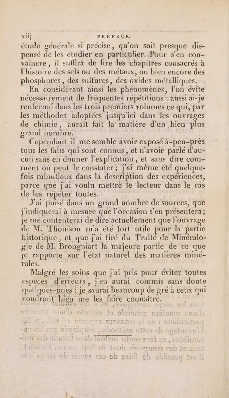 viij | RÉFACE. étude générale si So qu'on soit presque dis- pense de les étudier en particuher.:Pour s’en con- vaincre , il suflira de lire les chapitres consacrés à EF histoire des sels ou des métaux, ou bien encore des phosphures, des sulfures, des oxides métalliques. En considérant ainsi leg phénomènes, l'on évite nécessairement de fréquentes répétitions : aussi ai- -je renfermé dans les trois premiers volumes ce qui, par les méthodes adoptées jusqu'ici dans les ouvrages de chimie, aurait fait la’ matière d'un bien plus grand nombre. | Cependant il me semble avoir exposé à-peu-près tous les faits qui sont connus , et n'avoir parlé d’au- cun sans en donner l'explication , ét sans dire com- ment on peut le constater; j'ai même été quelque- fois minutieux dans la description des expériences, parce que j'ai voulu mettre lé lecteur dans le cas de les répéter toutes. ï J'ai puisé dans un grand ! nombre de sources, que j'indiquerai à mesure que l’occasion s’en présentera ; je me contenter ai de dire actuellement que l'ouvrage de M. Thomson m'a été fort utile pour la partie historique, et que j'ai tiré du Traité de Minéralo- gie de M. Brongniart la, majeure partie de ce que je rapporte sur l'état naturel des matières mineé- rales. Malgre les soms que jai pris pour éviter toutes espèces d'erreurs ,) jen aurai commis sans doute quelques-unes : je saurai beaucoup de gré à ceux qui voudront bien me les, faire connaître. 1974 F1.»