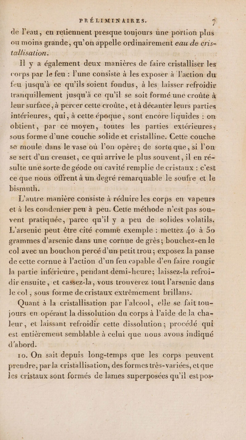 de l’eau, en retiennent presque toujours une portion plus ou moins grande, qu’on appelle ordinairement eau de cris- tallisation. Il y a également deux manières de faire cristalliser les corps par le feu : l’une consiste à les exposer à l’action du feu jusqu'à ce qu’ils soient fondus, à les laisser refroidir tranquillement jusqu'à ce qu’il se soit formé une croûte à leur surface, à percer cette croûte, et à décanter leurs parties intérieures, qui, à cette époque, sont encore liquides : on obtient, par ce moyen, toutes les parties extérieures; sous forme d’une couche solide et cristalline. Cette couche se moule dans le vase où l’on opère; de sorte que, si l’on se sert d’un creuset, ce qui arrive le plus souvent, il en ré- sulte une sorte de géode ou cavité remplie de cristaux : c’est ce que nous offrent à un degré remarquable le soufre et le bismuth. L'autre manière consiste à réduire les corps en vapeurs et à les condenser peu à peu. Cette méthode n’est pas sou- vent pratiquée, parce qu'il y a peu de solides volatils. L’arsenic peut être cité comme exemple : mettez {0 à 5o grammes d’arsenic dans une cornue de grès; bouchez-en le col avec un bouchon percé d’un petit trou; exposez la panse de cette cornue à l’action d’un feu capable d’en faire rougir la partie inférieure, pendant demi-heure; laissez-la refroi- dir ensuite, et ca$sez-la, vous trouverez tout l’arsenic dans le col , sous forme de cristaux extrèmement brillans. Quant à la cristallisation par l'alcool, elle se fait tou- jours en opérant la dissolution du corps à l’aide de la cha- leur, et laissant refroidir cette dissolution; procédé qui est entièrement semblable à celui que nous avous indiqué d’abord. 10. On sait depuis long-temps que les corps peuvent prendre, par la cristallisation, des formes très-variées, et que les cristaux sont formés de lames superposées qu’il est pos-