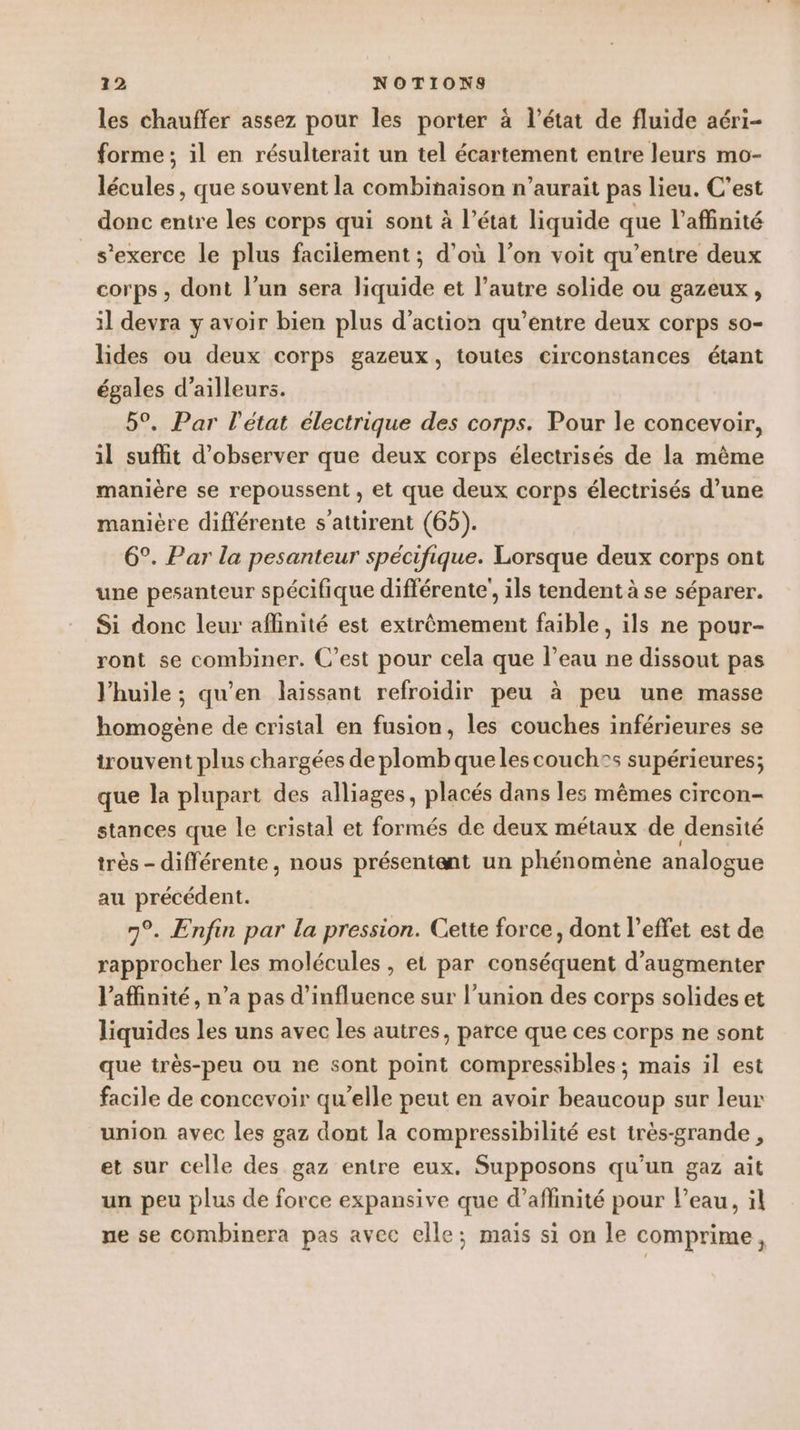 les chauffer assez pour les porter à l’état de fluide aéri- forme; il en résulterait un tel écartement entre leurs mo- lécules, que souvent la combinaison n’aurait pas lieu. C’est donc entre les corps qui sont à l’état liquide que l’affinité s'exerce le plus facilement ; d’où l’on voit qu'entre deux corps , dont l’un sera liquide et l’autre solide ou gazeux , il devra y avoir bien plus d'action qu'entre deux corps so- lides ou deux corps gazeux, toutes circonstances étant égales d’ailleurs. 5°. Par l'état électrique des corps. Pour le concevoir, il suffit d'observer que deux corps électrisés de la même manière se repoussent , et que deux corps électrisés d’une manière différente s'attirent (65). 6°. Par la pesanteur spécifique. Lorsque deux corps ont une pesanteur spécifique différente’, ils tendent à se séparer. Si donc leur aflinité est extrêmement faible, ils ne pour- ront se combiner. C’est pour cela que l’eau ne dissout pas J’huile ; qu’en laissant refroidir peu à peu une masse homogène de cristal en fusion, les couches inférieures se trouvent plus chargées de plomb que les couch®s supérieures; que la plupart des alliages, placés dans les mêmes circon- stances que le cristal et formés de deux métaux de densité très - différente, nous présentent un phénomène analogue au précédent. 7°. Enfin par la pression. Cette force, dont l'effet est de rapprocher les molécules , et par conséquent d'augmenter l’affinité, n’a pas d'influence sur l'union des corps solides et liquides les uns avec les autres, parce que ces corps ne sont que très-peu ou ne sont point compressibles; mais il est facile de concevoir qu'elle peut en avoir beaucoup sur leur union avec les gaz dont la compressibilité est très-grande , et sur celle des gaz entre eux. Supposons qu'un gaz ait un peu plus de force expansive que d’aflinité pour l’eau, il ne se combinera pas avec elle; maïs si on le comprime,