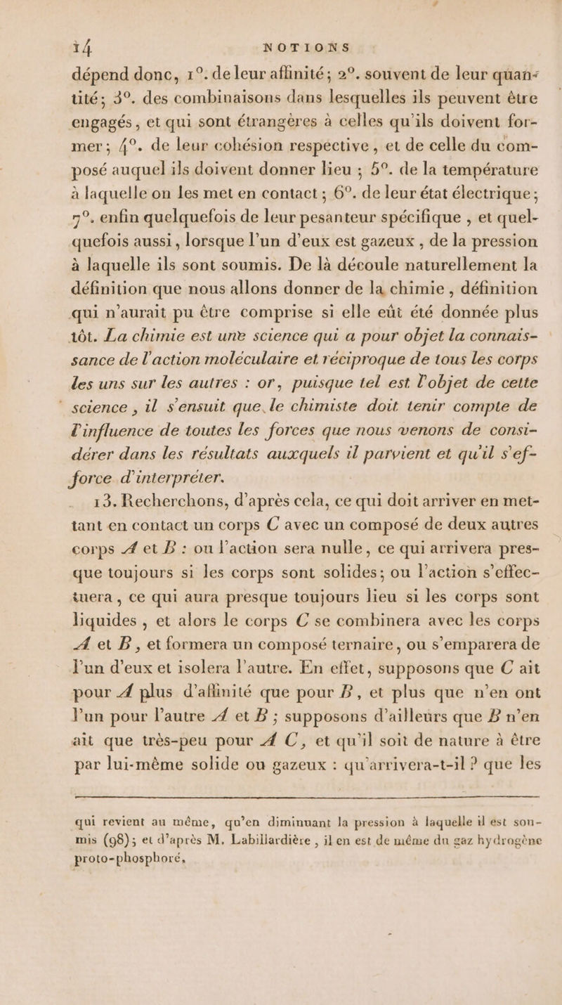 dépend donc, 1°. de leur aflinité; 2°. souvent de leur quan: üté; 3°. des combinaisons dans lesquelles ils peuvent être engagés , et qui sont étrangères à celles qu'ils doivent for- mer; 4°. de leur cohésion respective, et de celle du com- posé auquel ils doivent donner lieu ; 5°. de la température à laquelle on les met en contact ; 6°. de leur état électrique ; 7°. enfin quelquefois de leur pesanteur spécifique , et quel- quefois aussi, lorsque l’un d’eux est gazeux , de la pression à laquelle ils sont soumis. De là découle naturellement la définition que nous allons donner de la chimie , définition qui n'aurait pu être comprise si elle eût été donnée plus tôt. La chimie est une science qui a pour objet la connais- sance de l'action moléculaire et réciproque de tous les corps Les uns sur les autres : or, puisque tel est l'objet de cette ‘ science , il s'ensuit que. le chimiste doit tenir compte de l'influence de toutes les forces que nous venons de consi- dérer dans les résultats auxquels il parvient et qu'il s'ef- force d'interpréter. 13. Recherchons, d’après cela, ce qui doit arriver en met- tant en contact un corps C avec un composé de deux autres corps À et B : ou l’action sera nulle, ce qui arrivera pres- que toujours si les corps sont solides; ou l’action s’effec- iuera , Ce qui aura presque toujours lieu si les corps sont liquides , et alors le corps € se combinera avec les corps Æ et PB, et formera un composé ternaire, ou s’emparera de l’un d’eux et isolera l’autre. En effet, supposons que C ait pour À plus d’aflinité que pour PB, et plus que n’en ont lun pour l’autre Æ et B ; supposons d’ailleurs que Z n’en ait que très-peu pour À C, et qu'il soit de nature à être par lui-même solide ou gazeux : qu’arrivera-t-il ? que les qui revient au même, qu’en diminuant la pression à laquelle 1l est sou- mis (98); et d’après M, Labillardière , il en est de même du gaz hydrogène proto-phosphoré,