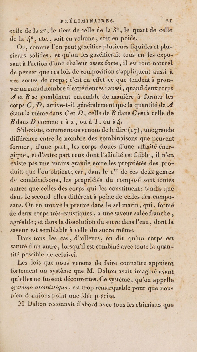 celle de la e, le tiers de celle de la 3°, le quart de celle de la VER ct , soit en volume, soit en ae sieurs solides, et qu'on les gazéifierait tous en les expo sant à l’action d’une chaleur assez forte , il est tout naturel +. ces sortes de corps; c’est en effet ce que tendent à prou- ver ungrand nombre d° expériences : aussi, quand deux corps A ei B se combinent ensemble de manière à former les corps C, D, arrive-t-il généralement que la quantité de 4 étant la même dans Cet D, celle de B dans Cest à celle de B dans D comme r à 2, ou à 3, ou à 4. | S'ilexiste, commenous venons de le dire (17) , unegrande différence entre le nombre des combinaisons que peuvent former , d’une part, les corps doués d’une affinité éner- gique , et d'autre part ceux dont l’aflinité est faible , il n’en existe pas une moins grande entre les propriétés des pro- duits que l’on obtient; car, dans le 1°° de ces deux genres de combinaisons, les propriétés du composé sont toutes autres que celles des corps qui les constituent; tandis que dans le second elles différent à peine de celles des compo- sans. On en trouve la preuve dans le sel marin, qui, formé de deux corps très-caustiques , a une saveur salée franche, agréable ; et dans la dissolution du sucre dans l’eau, dont la saveur est semblable à celle du sucre même. Dans tous les cas, d’ailleurs, on dit qu’un corps est saturé d’un autre ; lorsqu'il est combiné avec toute la quan- üté possible de es -Ci. Les loïs que nous venons de fire connaître appuient fortement un système que M. Dalton avait imaginé avant qu’elles ne fussent découvertes. Ce système, qu’on appelle système atomistique , est trop remarquable pour que nous n'en donnions point une idée précise. ÀT Dalton reconnaît d’abord avec tous les chimistes que