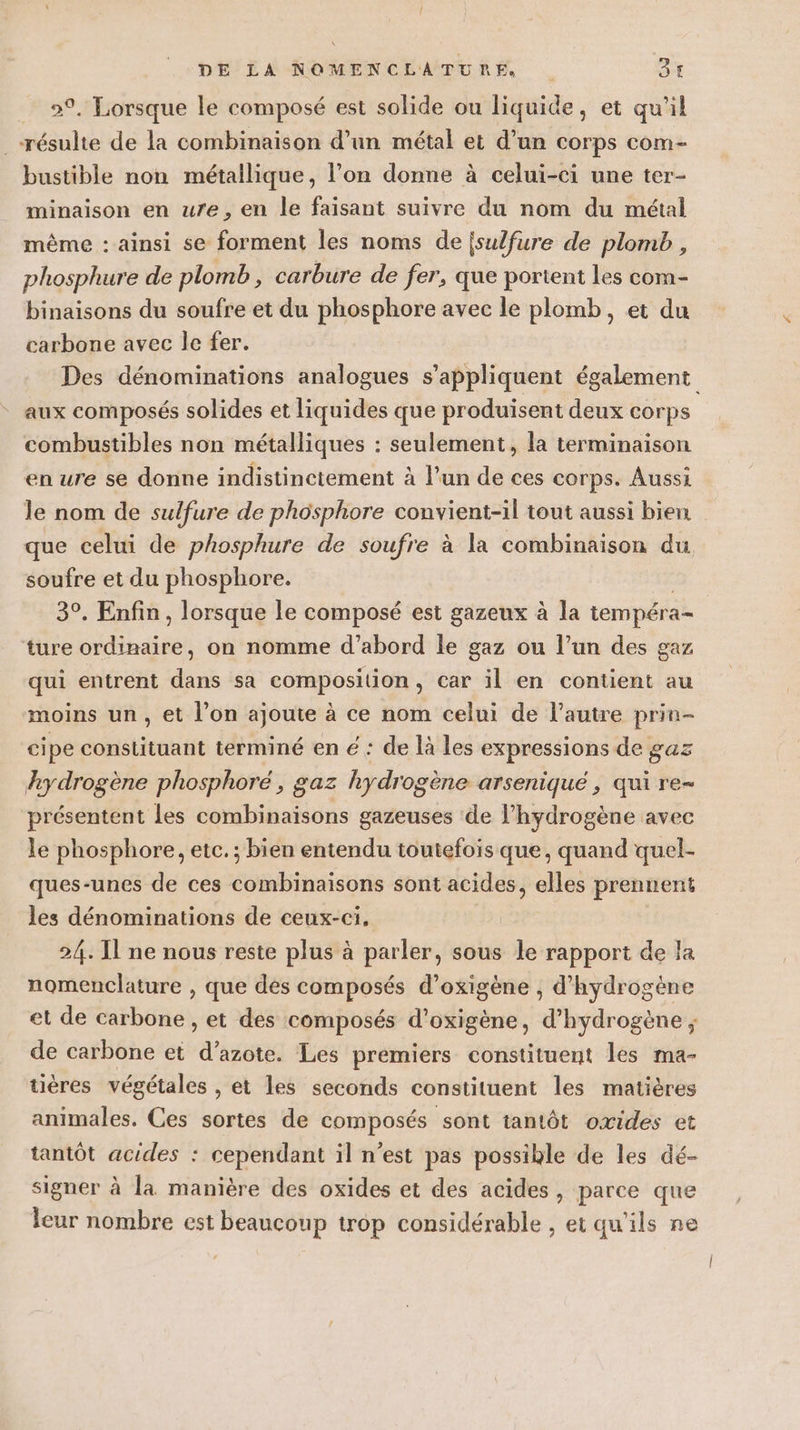 _ 9, Lorsque le composé est solide ou liquide, et qu’il résulte de la combinaison d’un métal et d’un corps com- bustible non métallique, l’on donne à celui-ci une ter- minaison en ure, en le faisant suivre du nom du métal même : ainsi se forment les noms de isulfure de plomb, phosphure de plomb, carbure de fer, que portent les com- binaisons du soufre et du phosphore avec le plomb, et du carbone avec le fer. Des dénominations analogues s'appliquent également aux composés solides et liquides que produisent deux corps combustibles non métalliques : seulement, la terminaison en ure se donne indistinctement à l’un de ces corps. Aussi le nom de sulfure de phosphore convient-il tout aussi bien que celui de phosphure de soufre à la combinaison du soufre et du phosphore. | 3°. Enfin, lorsque le composé est gazeux à la tempéra- ture ordinaire, on nomme d’abord le gaz ou l’un des gaz qui entrent dans sa composition, car il en contient au moins un, et l’on ajoute à ce nom celui de l’autre prin- cipe constituant terminé en € : de là les expressions de gaz hydrogène phosphoré, gaz hydrogène arseniqué , qui re- présentent les combinaisons gazeuses de l'hydrogène avec le phosphore, etc. ; bien entendu toutefois que, quand quel- ques-unes de ces combinaisons sont acides, elles prennent les dénominations de ceux-ci. 24. Il ne nous reste plus à parler, sous le rapport de la nomenclature , que des composés d’oxigène , d'hydrogène et de carbone , et des composés d’oxigène, d’hydrogène ; de carbone et d’azote. Les premiers constituent les ma- tières végétales , et les seconds constituent les matières animales. Ces sortes de composés sont tantôt oxides et tantôt acides : cependant il n’est pas possible de les dé- signer à la manière des oxides et des acides, parce que leur nombre est beaucoup trop considérable , et qu'ils ne