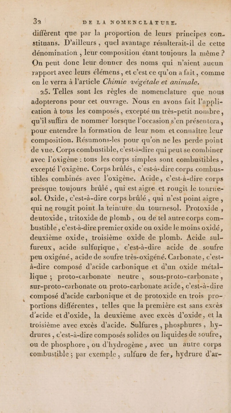 différent que par la proportion de leurs principes con. stituans. D'ailleurs , quel avantage résulterait-il de cette dénomination , leur composition étant toujours la même ? On peut donc leur donner des noms qui n'aient aucun rapport avec leurs élémens, et c’est ce qu’on a fait, comme on le verra à l’article Chimie végétale et animale. 25. Telles sont les règles de nomenclature que nous adopterons pour cet ouvrage. Nous en avons fait l’appli- cation à tous les composés, excepté un très-petit nombre, qu'il suffira de nommer lorsque l’occasion s’en présentera, pour entendre la formation de leur nom et connaître leur composition. Résumons-les pour qu'on ne les perde point de vue. Corps combustible, c’est-äcdire qui peut se combiner avec l’oxigène : tous les corps simples sont combustibles, excepté l’oxigène. Corps brûlés, c'est-à-dire corps combus- tibles combinés avec l’oxigène. Acide, c’est-à-dire corps presque toujours brülé, qui est aigre et rougit le tourne- sol. Oxide, c’est-à-dire corps brûlé , qui n’est point aigre, qui ne rougit point la teinture du tournesol. Protoxide , deutoxide , tritoxide de plomb, ou de tel autre corps com- bustible , c’est-à-dire premier oxide ou oxide le moins oxidé, deuxième oxide, troisième oxide de plomb. Acide sul- fureux, acide sulfurique, c’est-à-dire acide de soufre peu oxigéné, acide de soufre très-oxigéné. Carbonate, c’est- à-dire composé d’acide carbonique et d’un oxide métal- lique ; proto-carbonate neutre ; sous-proto- -carbonate , se protor -carbonate ou proto-carbonate acide, c ’est-à-dire composé d’acide carbonique et de protoxide en trois pro-: portions différentes, telles que la première est sans excès d’acide et d’oxide, la deuxième avec excès d’oxide, et la troisième avec excès d'acide. Sulfures , phosphures , hy- drures , c’est-à-dire composés solides ou liquides de soufre, ou de phosphore , ou d'hydrogène , avec un autre corps combustible ; par exemple, sulfure de fer, hydrure d’ar-
