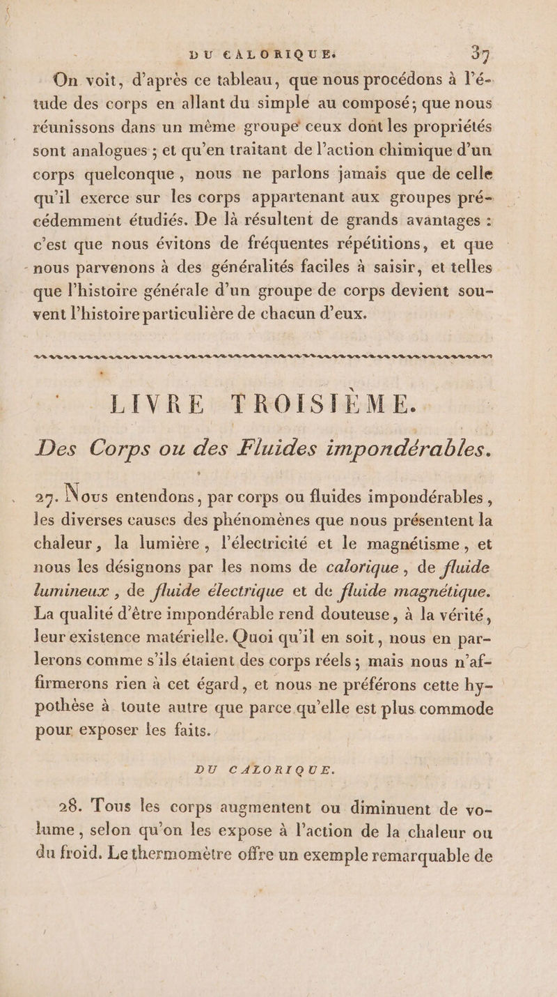 tude des corps en allant du simple au composé; que nous réunissons dans un même groupe ceux dont les propriétés sont analogues ; et qu’en traitant de l’action chimique d’un corps quelconque, nous ne parlons jamais que de celle cédemment étudiés. De là résultent de grands avantages : c’est que nous évitons de fréquentes répétitions, et que - nous parvenons à des généralités faciles à saisir, et telles que l’histoire générale d’un groupe de corps devient sou- vent l’histoire particulière de chacun d’eux. 28 RBRS LLL VALLE VERTE LE LR RD LR SR LR LE BL LL EE VE LE RD LE LR VE LE LR SE DD ET LA LIVRE TROISIÈME. Des Corps ou des Fluides impondérables. 27. Nous entendons, par corps ou fluides impondérables, les diverses causes des phénomènes que nous présentent la chaleur, la lumière, lélectricité et le magnétisme, et nous les désignons par les noms de calorique, de fluide lumineux , de fluide électrique et de fluide magnétique. La qualité d’être impondérable rend douteuse, à la vérité, leur existence matérielle. Quoi qu’il en soit, nous en par- lerons comme s'ils étaient des corps réels ; mais nous n’af- firmerons rien à cet égard, et nous ne préférons cette hy- pothèse à toute autre que parce qu’elle est plus commode pour exposer les faits. DU CALORIQUE. 28. Tous les corps augmentent ou diminuent de vo- lime , selon qu’on les expose à l’action de la chaleur ou du froid. Le thermomètre offre un exemple remarquable de