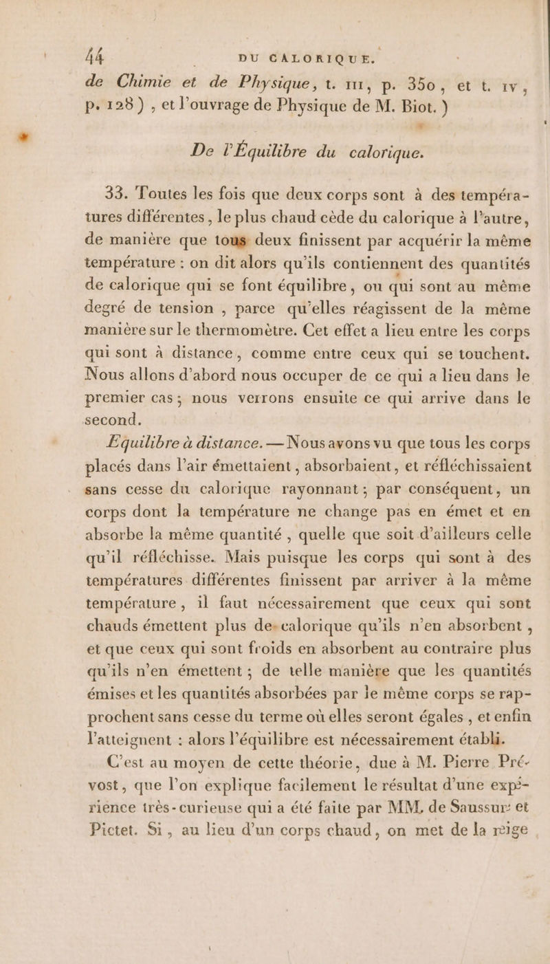 de Chimie et de Physique, t. 1, p. 350, et t. 1v p.128) , et l'ouvrage de Physique de M. Biot. ) 3 LA De PÉquilibre du calorique. 33. Toutes les fois que deux corps sont à des tempéra- tures différentes , le plus chaud cède du calorique à l’autre, de manière que tous deux finissent par acquérir la même température : on dit alors qu'ils contiennent des quantités de calorique qui se font équilibre, ou qui sont au même degré de tension , parce qu’elles réagissent de la même manière sur le thermomètre. Cet effet a lieu entre les corps qui sont à distance, comme entre ceux qui se touchent. Nous allons d’abord nous occuper de ce qui a lieu dans le premier cas; nous verrons ensuite ce qui arrive dans le second. Equilibre à distance. — Nous avons vu que tous les corps placés dans l’air émettaient , absorbaient, et réfléchissaient sans cesse du calorique rayonnant; par conséquent, un corps dont la température ne change pas en émet et en absorbe la même quantité , quelle que soit d’ailleurs celle qu'il réfléchisse. Mais puisque les corps qui sont à des températures différentes finissent par arriver à la même température , il faut nécessairement que ceux qui sont chauds émettent plus descalorique qu’ils n’en absorbent , et que ceux qui sont froids en absorbent au contraire plus qu’ils n’en émettent ; de telle manière que Îles quantités émises et les quantités absorbées par ie même corps se rap- prochent sans cesse du terme où elles seront égales , etenfin l'atteignent : alors l'équilibre est nécessairement établi. C'est au moyen de cette théorie, due à M. Pierre Pré- vost, que l’on explique fatitement. le résultat d’une exp*- rience très- curieuse qui a été faite par MM de Saussur: et Pictet. Si, au lieu d’un corps chaud, on met de la nige