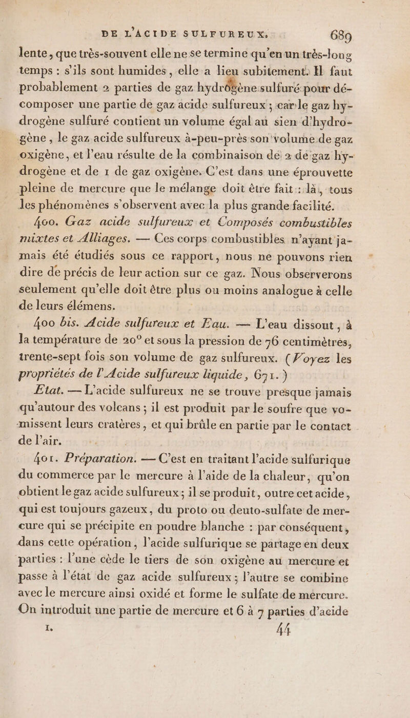 lente, que très-souvent elle ne se termine qu'en un très-long temps : s'ils sont humides, elle a lieu subitement, EH faut probablement 2 parties de gaz hydrôbène sulfuré pour dé- composer une partie de gaz acide sulfureux ; carle gaz hy- drogène sulfuré contient un volume égal au sien d'hydro- gène, le gaz acide sulfureux à-peu-près son volume de gaz oxigène, et l’eau résulte de la combinaison de 2 dé gaz hy- drogène et de 1 de gaz oxigène, C’est dans une éprouvette pleine de mercure que le mélange doit être fait: 1à,, tous les phénomènes s’observent avec la plus grande facilité. 460. Gaz acide sulfureux et Composés combustibles mixtes et Alliages. — Ces corps combustibles n'ayant ja- mais été étudiés sous ce rapport, nous ne pouvons rien dire de précis de leur action sur ce gaz. Nous observerons seulement qu’elle doit être pis ou moins analogue à celle de leurs élémens. 4oo bis. Acide sulfureux et Eau. — L'eau dissout , à la température de 20° et sous la pression de 76 centimètres, trente-sept fois son volume de gaz sulfureux. (F’oyez les propriétés de l’Acide sulfureux liquide, 671.) Etat. — L’acide sulfureux ne se trouve presque jamais qu'autour des volcans ; il est produit par le soufre que vo- missent leurs cratères, et qui brûle en partie par le contact de l'air. Aor. Pidemanonl — C’est en traitant l’acide es: a du commerce par le mercure à l’aide de la chaleur, qu’on obtient le gaz acide sulfureux; il se produit, outre cet acide, qui est toujours gazeux, du proto ou deuto-sulfate de mer- cure qui se précipite en poudre blanche : par conséquent, dans cette opération, l’acide sulfurique se partage en deux parties : l’une cède le tiers de son oxigène au mercure et passe à l’état de gaz acide sulfureux ; l’autre se combine avec le mercure ainsi oxidé et forme le sulfate de mercure. On introduit une partie de mercure et 6 à 7 parties d’acide L ds