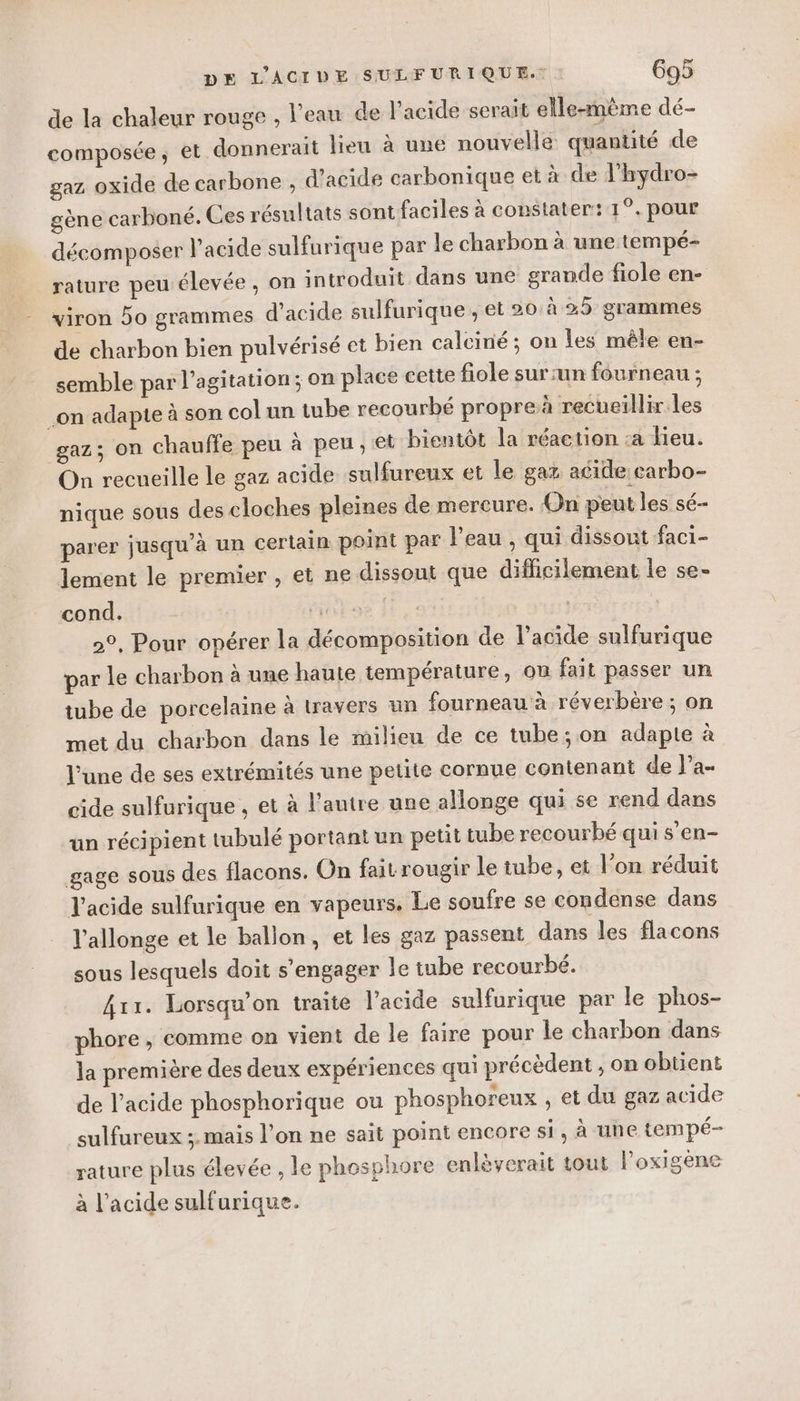 de la chaleur rouge , l'eau de lacide serait elle-même dé- composée; et donnerait lieu à une nouvelle quantité de gaz oxide de carbone , d'acide carbonique et à de l’hydro- gène carboné. Ces résultats sont faciles à constater: 1°. pour décomposer l'acide sulfurique par le charbon à une tempé- rature peu élevée, on introduit dans une grande fiole en- viron Do grammes d'acide sulfurique , et 20 à 25 grammes de charbon bien pulvérisé et bien calciné ; on Îles mêle en- semble par l'agitation; on place cette fiole sur:un fourneau ; on adapte à son col un tube recourbé propre à recueillir Les gaz; on chauffe peu à peu, et bientôt la réaction :a Hieu. On recueille le gaz acide sulfureux et le gaz acide earbo- nique sous des cloches pleines de mercure. On peut les sé parer jusqu'à un certain point par l’eau , qui dissout faci- lement le premier , et ne dissout que difficilement le se- cond. ie | | 2°, Pour opérer la décomposition de l'acide sulfurique par Le charbon à une haute température, on fait passer un tube de porcelaine à travers un fourneau à réverbère ; on met du charbon dans le milieu de ce tube; on adapte à l’une de ses extrémités une petite cornue contenant de l’a- cide sulfurique , et à l'autre une allonge qui se rend dans un récipient tubulé portant un petit tube recourbé qui s'en- gage sous des flacons. On fait rougir le tube, et l’on réduit J'acide sulfurique en vapeurs. Le soufre se condense dans l’allonge et le ballon, et les gaz passent dans les flacons sous lesquels doit s'engager le tube recourbé. 4x1. Lorsqu'on traite l’acide sulfurique par le phos- phore , comme on vient de le faire pour le charbon dans la première des deux expériences qui précèdent , on obtient de l'acide phosphorique ou phosphoreux , et du gaz acide sulfureux ;.mais l’on ne sait point encore si, à une tempé- rature plus élevée , le phosphore enlèyerait tout lPoxigene à l'acide sulfurique.