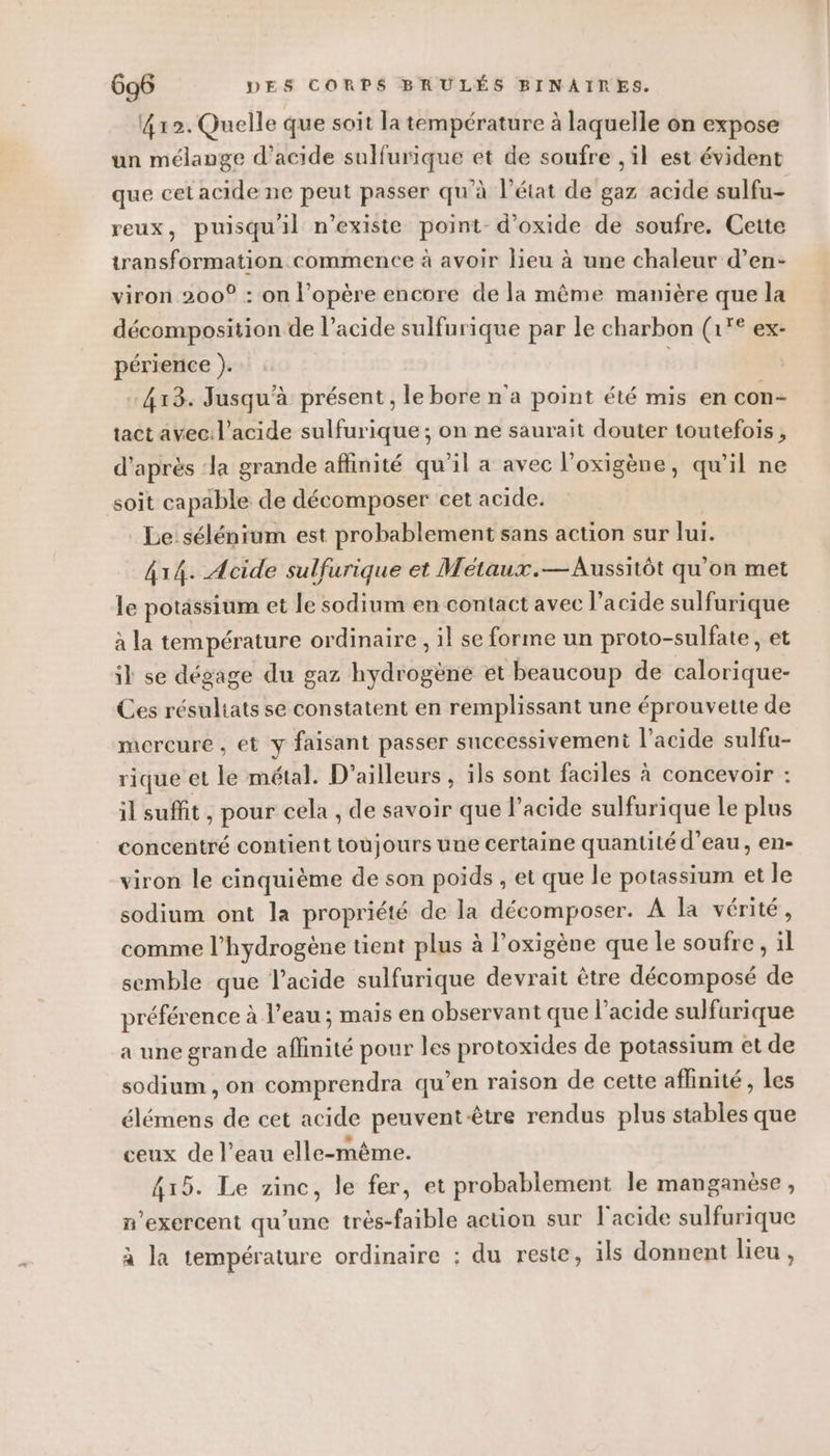 412. Quelle que soit la température à laquelle on expose un mélange d'acide sulfurique et de soufre , il est évident que cet acide ne peut passer qu’à l’état de gaz acide sulfu- reux, puisqu'il n'existe point-d’oxide de soufre. Cette transformation commence à avoir lieu à une chaleur d’en- viron 200° : on l’opère encore de la même manière que la décomposition de l’acide sulfurique par le charbon (1'° ex- périence ). 413. Jusqu'à présent , le bore n'a point été mis en con- tact avec. l'acide sulfurique ; on ne saurait douter toutefois, d’après ‘la grande affinité qu'il a avec l'oxigène, qu'il ne soit capable de décomposer cet acide. Le sélénium est probablement sans action sur lui. 414. Acide sulfurique et Métaux.— Aussitôt qu'on met le potassium et le sodium en contact avec l'acide sulfurique à la température ordinaire, il se forme un proto-sulfate, et il se dégage du gaz hydrogène et beaucoup de calorique- Ces résultats se constatent en remplissant une éprouvette de mercure, et y faisant passer successivement l'acide sulfu- rique et le métal. D'ailleurs , ils sont faciles à concevoir : il suffit, pour cela , de savoir que l'acide sulfurique Le plus concentré contient toujours une certaine quantité d’eau, en- viron le cinquième de son poids , et que le potassium et le sodium ont la propriété de la décomposer. À la vérité, comme l'hydrogène tient plus à l’oxigène que le soufre, il semble que l'acide sulfurique devrait être décomposé de préférence à l’eau ; mais en observant que l'acide sulfurique a une grande affinité pour les protoxides de potassium et de sodium, on comprendra qu’en raison de cette affinité, les élémens de cet acide peuventêtre rendus plus stables que ceux de l’eau elle-même. 415. Le zinc, le fer, et probablement le manganèse, n’exercent qu'une très-faible action sur l'acide sulfurique à la température ordinaire : du reste, ils donnent lieu,
