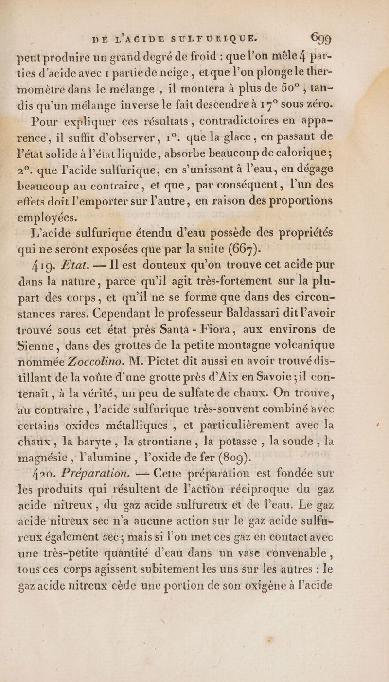 peut produire un grand degré de froid : que l’on mêle 4 par- ties d'acide avec 1 partiede neige, etque l’on plonge le ther- momètre dans ie mélange , il montera à plus de 50° ; tan- dis qu'un mélange inverse le fait descendre à 17° sous zéro. Pour expliquer ces résultats, contradictoires en appa- rence, il suffit d'observer, 1°. que la glace, en passant de l'état solide à l’état liquide, absorbe beaucoup de calorique; 2°, que l’acide sulfurique, en s’unissant à l’eau, en dégage beaucoup au contraire, et que, par conséquent, l'un des effets doit l'emporter sur l’autre, en raison des proportions employées. L’acide sulfurique étendu d’eau possède des propriétés qui ne seront exposées que par la suite (667). 419. Etat. —Ilest douteux qu’on trouve cet acide pur dans la nature, parce qu’il agit très-fortement sur la plu- part des corps, et qu'il ne se forme que dans des circon- stances rares. Cependant le professeur Baldassari dit Pavoir trouvé sous cet état près Santa - Fiora, aux environs de ‘Sienne, dans des grottes de la petite montagne volcanique nommée Zoccolino. M. Pictet dit aussi en avoir trouvé dis- tillant de la voûte d’une grotte près d'Aix en Savoie ;il con- tenait , à la vérité, un peu de sulfate de chaux. On trouve, au contraire , l’acide sulfurique très-souvent combiné avec certains oxides métalliques , et particulièrement avec la chaux , la baryte, la strontiane , la potasse , la soude , la magnésie , l’alumine , l’oxide de fer (809). 420. Preparation. — Cette préparation est fondée sur Jles produits qui résultent de l’action réciproque du gaz acide nitreux , du gaz acide sulfureux ét de l’eau. Le gaz acide nitreux sec n’a aucune action sur le gaz acide sulfu- reux également sec ; mais si l’on met ces gaz en contactavec une très-petite quantité d’eau dans un vase convenable, tous ces corps agissent subitement les uns sur les autres : le gaz acide nitreux cède une portion de son oxigène à l’acide