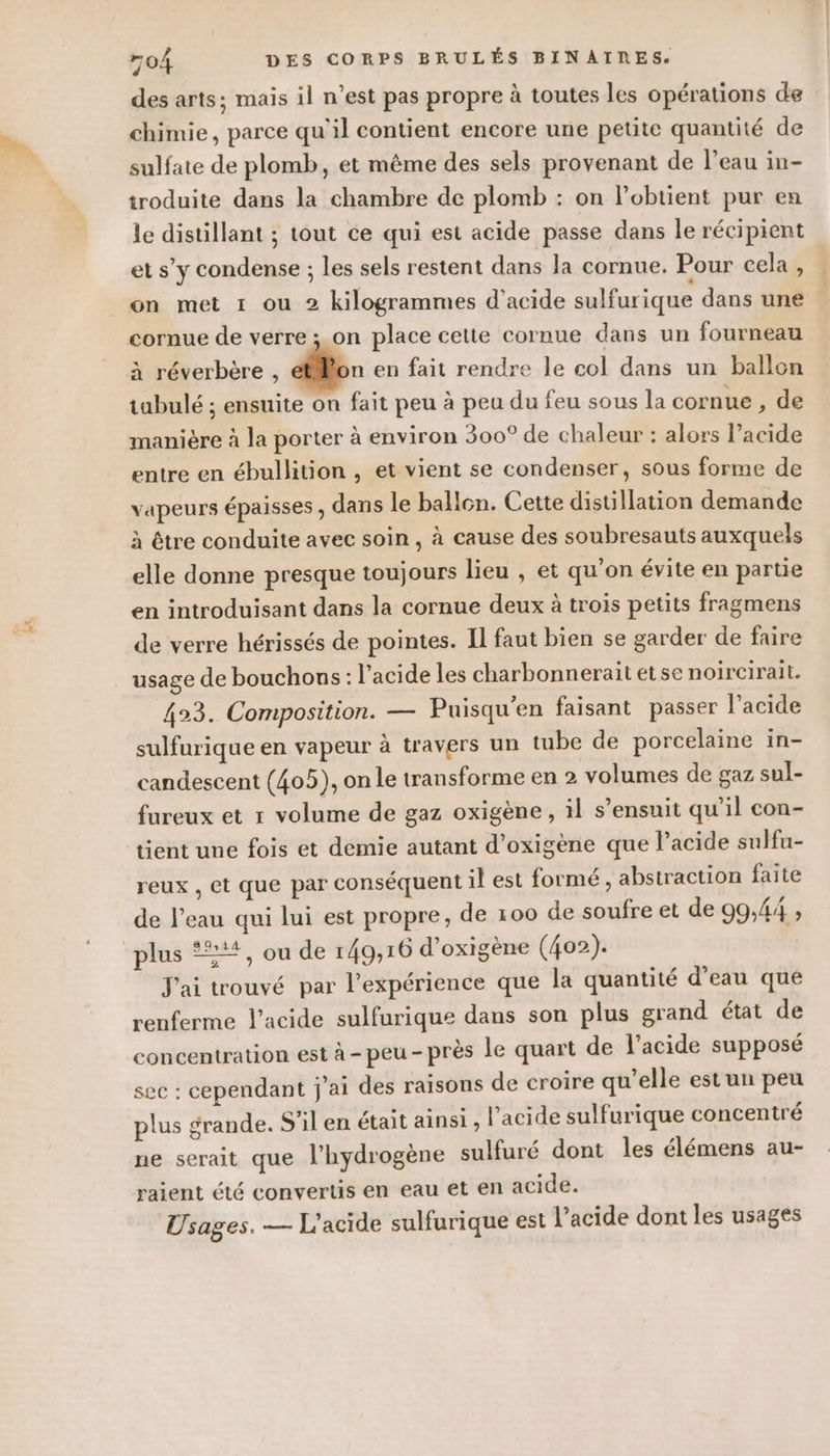 et des arts; mais il n’est pas propre à toutes les opérations de chimie, parce qu’il contient encore une petite quantité de sulfate de plomb, et même des sels provenant de l’eau in- troduite dans la chambre de plomb : on lobtient pur en le distillant ; tout ce qui est acide passe dans le récipient et s’y condense ; les sels restent dans la cornue. Pour cela , on met 1 ou 2 kilogrammes d'acide sulfurique dans une cornue de verre ; on place cette cornue dans un fourneau à réverbère , bn en fait rendre le col dans un ballon tubulé ; ensuite on fait peu à peu du feu sous la cornue , de manière à la porter à environ 300° de chaleur : alors l’acide entre en ébullition , et vient se condenser, sous forme de vapeurs épaisses , dans le ballon. Cette distillation demande à être conduite avec soin , à cause des soubresauts auxquels elle donne presque toujours lieu , et qu'on évite en partie en introduisant dans la cornue deux à trois petits fragmens de verre hérissés de pointes. Il faut bien se garder de faire usage de bouchons: l'acide les charbonnerait etse noircirait. 423. Composition. — Puisqu'en faisant passer l'acide sulfurique en vapeur à travers un tube de porcelaine in- candescent (405), on le transforme en 2 volumes de gaz sul- fureux et r volume de gaz oxigène, il s’ensuit qu'il con- tient une fois et demie autant d’oxigène que l'acide sulfu- reux , et que par conséquent il est formé , abstraction faite de l’eau qui lui est propre, de 100 de soufre et de 99,44 , plus +, ou de 149,16 d’oxigène (402). J'ai trouvé par l'expérience que la quantité d’eau que renferme l'acide sulfurique dans son plus grand état de concentration est à -peu- près le quart de l'acide supposé sec : cependant j'ai des raisons de croire qu’elle est un peu plus grande. S'il en était ainsi, l’acide sulfurique concentré ne serait que l'hydrogène sulfuré dont les élémens au- raient été convertis en eau et en acide. Usages. — L'acide sulfurique est l'acide dont les usages