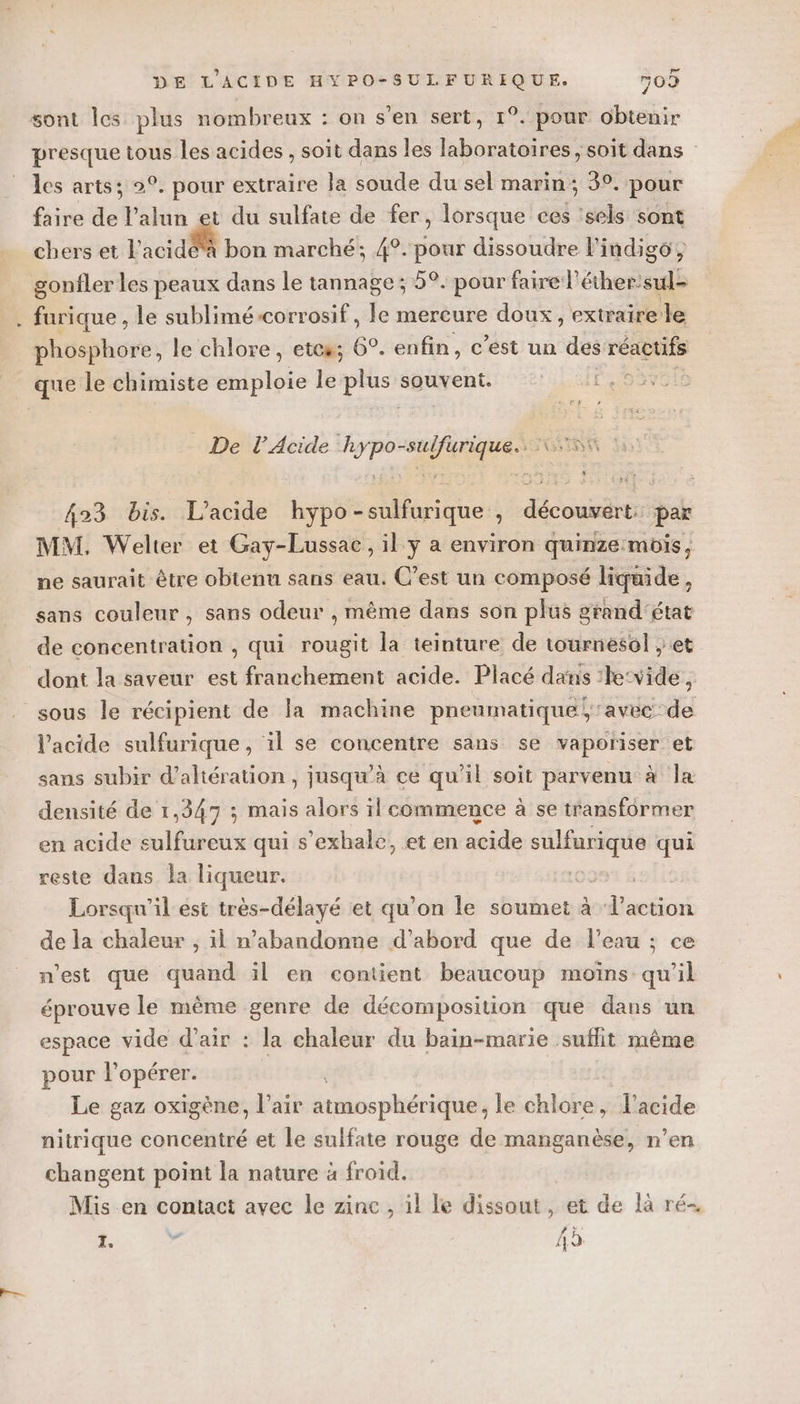 sont les plus nombreux : on s’en sert, 1°. pour obtenir presque tous les acides , soit dans les laboratoires , soit dans les arts; 2°. pour extraire la soude du sel marin; 3°. pour faire de l’alun et du sulfate de fer, lorsque ces ‘sels sont chers et l’acidéà bon marché; 4°. pour dissoudre l’indigo, gonfler les peaux dans le tannage; 5°. pour faire l’éther: sul furique , le sublimé-corrosif, le mercure doux, extraire le phosphore, le chlore, etes; 6°. enfin, c’est un des réactifs que le chimiste Site le plus souvent. ©: 1,9: De l’Acide hypo-sulfurique.. 5 423 bis. L'acide hypo-sulfurique , découvert: par MM. Welter et Gay-Lussae, il ÿy a environ quinze mois, ne saurait être obtenu sans eau. C’est un composé liquide, sans couleur, sans odeur , même dans son plus grand'état de concentration , qui rougit la teinture de tournesol ; et dont la saveur est franchement acide. Placé dans :he‘vide, sous le récipient de la machine pneumatique, avec de l'acide sulfurique, il se concentre sans se vaporiser et sans subir d’altération, jusqu’à ce qu’il soit parvenu à la densité de 1,347 ; mais alors il commence à se transformer en acide sulfureux qui s’exhale, et en acide RES qui reste dans la liqueur. ss À Lorsqu'il est très-délayé et qu’on le soumet à dub de la chaleur ; il n’abandonne d’abord que de l’eau ; ce n'est que quand il en contient beaucoup moïns qu'il éprouve le même genre de décomposition que dans un espace vide d'air : la chaleur du bain-marie suflit même pour } opérer. Le gaz oxigène, l'air atmosphérique, le chlore, l'acide nitrique concentré et le sulfate rouge de manganèse, n’en changent point la nature à froid. Mis.en contact avec le zine , il le dissout, et de là ré- . ” 4ù