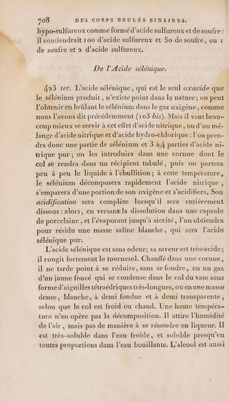 de hypo-sulfureux comme formé d'acide sulfureux et de soufre : de soufre et 2 d’acide sulfureux. De l'Acide sélénique. 423 ter. L’acide sélénique, qui est le seul oxacide que le sélénium produit , n'existe point dans la nature; on peut l'obtenir en brülant le sélénium dans le gaz oxigène , comme nous l’avons dit précédemment (103 bis). Mais il vaut beau- coup mieux se servir à cet eflet d'acide nitrique , ou d’un mé- _ Jange d’acide nitrique et d’acide hydro-chlorique : l’on pren- dra donc une partie de sélénium et 3 à 4 parties d’acide ni- trique pur; on les introduira dans une cornue dont le col se rendra dans un récipient tubulé, puis on portera peu à peu le liquide à l’ébullition ; à cette température, le sélénium décomposera rapidement l'acide nirique, s’emparera d’une portion de son oxigène et s’acidifiera. Son acidification sera complète lorsqu'il sera entiérement dissous : alors, en versant la dissolution dans une capsule de porcelaine , et l’évaporant jusqu’à siccité, l’on obtiendra pour résidu une masse saline blanche, qui sera l'acide sélénique pur. L’acide sélénique est sans odeur; sa saveur est très-acide; il rougit fortement le tournesol. Chauffé dans une cornue, il ne tarde point à se réduire, sans se fondre, en un gaz d’un jaune foncé qui se condense dans le col du vase sous forme d’aiguilles tétraédriques très-longues, ou enune masse dense, blanche, à demi fondue et à demi transparente, selon que le col est froid ou chaud. Une haute tempéra- ture n’en opère pas la décomposition. Il attire l'humidité de l’air, mais pas de manière à se résoudre en liqueur. est très-soluble dans l’eau froide, et soluble presqu’en toutes proportions dans l’eau bouillante, L'alcool est aussi «