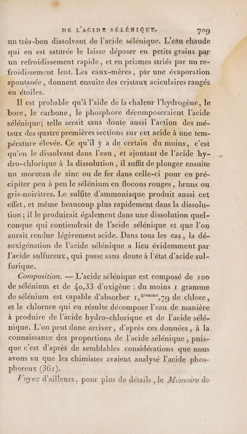un très-bon dissolvant de l'acide sélénique. L'eâu chaude qui en est saturée le laïsse déposer en petits grains par un refroidissement rapide, et en prismes striés par un re- froidissement lent. Les eaux-mères, par une évaporation. spontanée, donnent ensuite des cristaux aciculaires rangés en étoiles. Il est probable qu’à l’aide de la chaleur l’hydrogène, le bore, le carbone, le phosphore décomposeraient l’acide sélénique; telle serait sans doute aussi l’action des mé- taux des quaire premières sections sur cet acide à a une tem- no élevée. Ce qu’il y a de certain du moins, c’est qu’en le dissolvant dans l’eau , ét ajoutant de l’acide hy- dro-chlorique à la dissolution , il suffit de plonger ensuite un morceau de zinc ou de fer dans celle-ci pour en pré- cipiter peu à peu le sélénium en flocons rouges, bruns ou gris-noirâtres. Le sulfite d'ammoniaque produit aussi cet effet, et même beaucoup plus rapidement dans la dissolu- tion; il le produirait également dans une dissolution quel- conque qui contiendrait de l'acide sélénique et que l’on aurait rendue légèrement acide. Dans tous les cas, la dé- soxigénation de l'acide sélénique a lieu évidemment par l'acide sulfureux, qui passe sans doute à l'état d’acide sul- furique. _ Composition. — L'acide sélénique est composé de 100 de sélénium et de 40,33 d'oxigène : du moins r gramme _ de sélénium est capable d’absorber 1,#**%°,59 de chlore, et le chlorure qui en résulte décompose l’eau de manière à produire de lacide hydro-chlorique et de l'acide sélé- nique. L'on peut donc arriver , d’après ces données , à la connaissance des proportions de l'acide sélénique , puis- que c'est d’après de semblables considérations que nous avons vu que les chimistes avaient analysé l'acide phos- phoreux (361). Voyez d’ailleurs, pour plus de détails , le Aémoire de