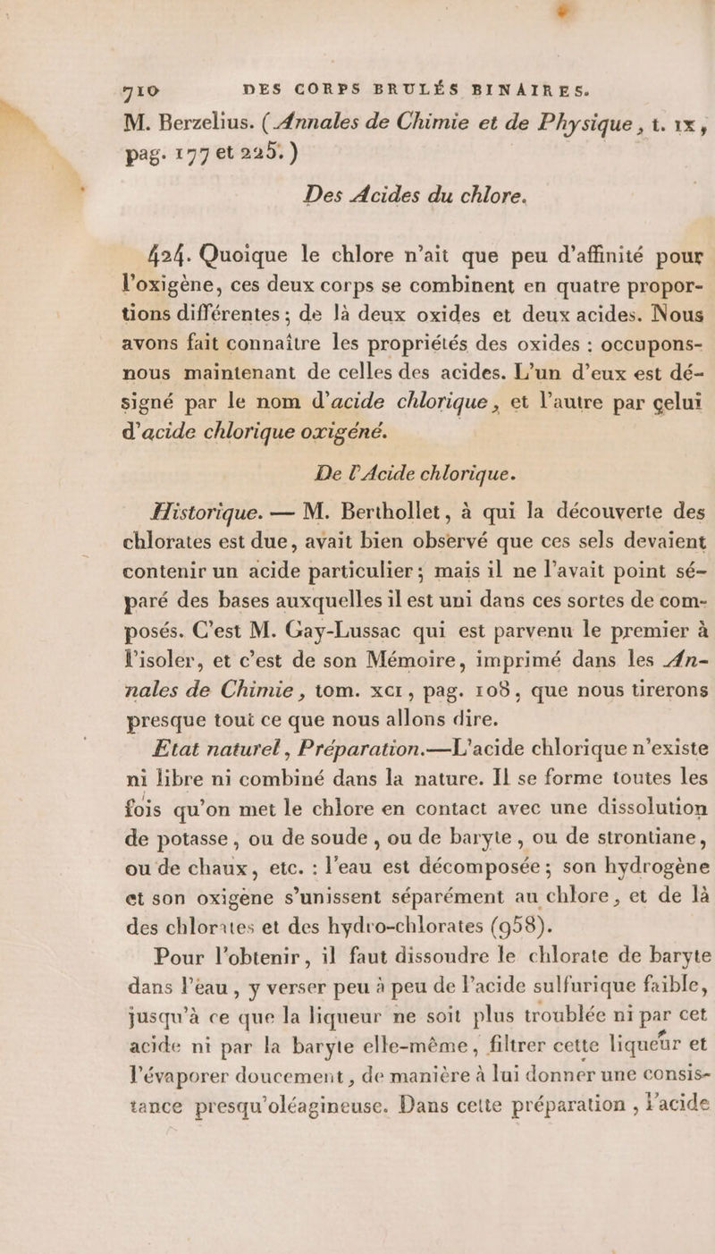M. Berzelius. ( Annales de Chimie et de Physique , t.1X, pag. 177 et 225.) Des Acides du chlore. 424. Quoique le chlore n’ait que peu d’affinité pour l'oxigène, ces deux corps se combinent en quatre propor- tions différentes ; de là deux oxides et deux acides. Nous avons fait connaître les propriétés des oxides : occupons- nous maintenant de celles des acides. L’un d’eux est dé- signé par le nom d'acide chlorique, et l’autre par celui d'acide chlorique oxigéné. | De l’Acide chlorique. Historique. — M. Berthollet, à qui la découverte des chlorates est due, avait bien observé que ces sels devaient contenir un acide particulier ; maïs il ne l'avait point sé- paré des bases auxquelles il est uni dans ces sortes de com- posés. C’est M. Gay-Lussac qui est parvenu le premier à l’isoler, et c’est de son Mémoire, imprimé dans les 4n- nales de Chimie , tom. xcr, pag. 108, que nous tirerons presque toui ce que nous allons dire. Etat naturel, Préparation.—L'acide chlorique n'existe ni libre ni combiné dans la nature. IL se forme toutes les fois qu’on met le chlore en contact avec une dissolution de potasse , ou de soude , ou de baryte , ou de strontiane, ou de chaux, etc. : l'eau est décomposée ; son hydrogène et son oxigene s’unissent séparément au chlore , et de là des chlorrtes et des hydro-chlorates (958). Pour l'obtenir, il faut dissoudre le chlorate de baryte dans l’eau, y verser peu à peu de Pacide sulfurique faible, jusqu’à ce que la liqueur ne soit plus troublée ni par cet acide ni par la baryte elle-même, filtrer cette liqueur et l’évaporer doucement, de manière à lui donner une consis- tance presqu Dlédtiehals Dans cette préparation , l'acide