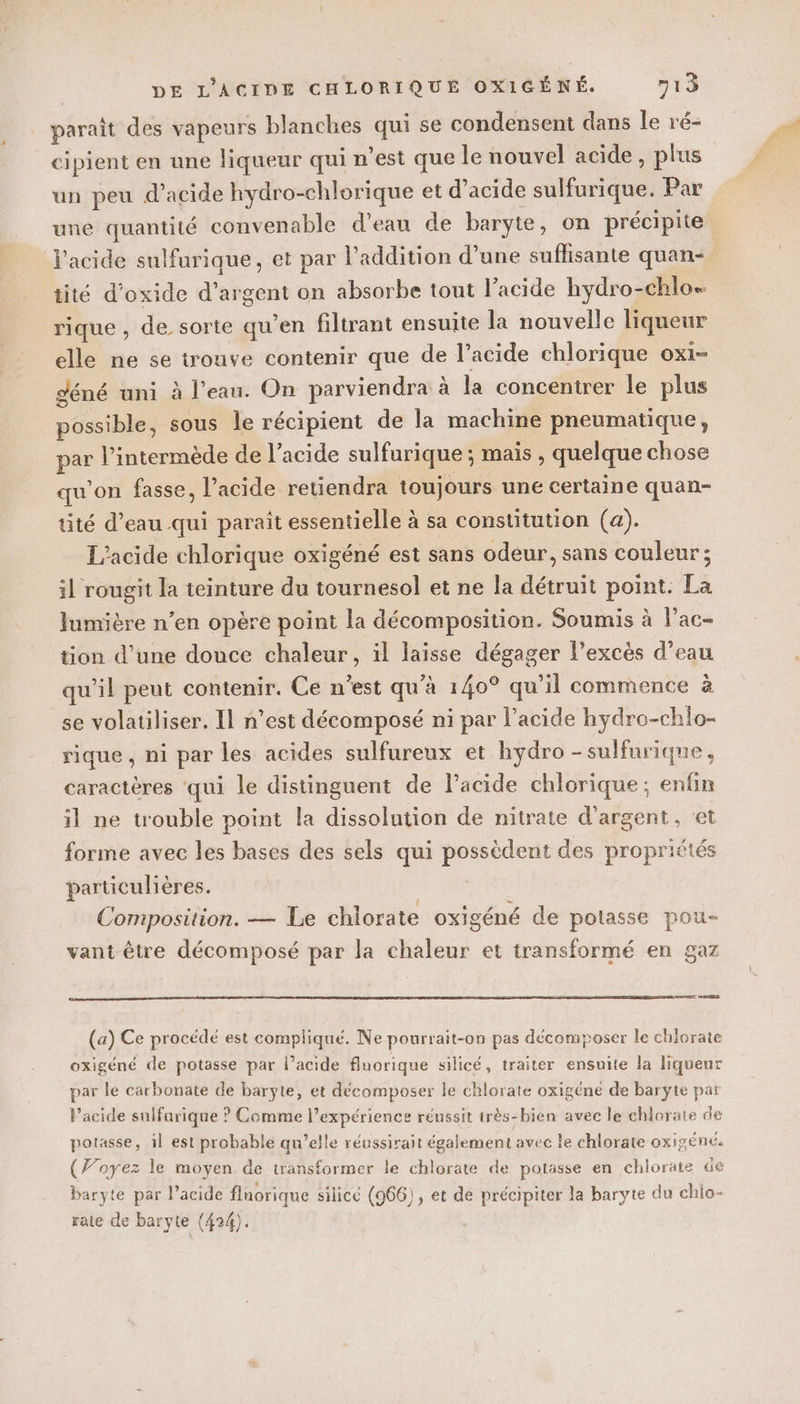 paraît des vapeurs blanches qui se condensent dans le ré- cipient en une liqueur qui n’est que le nouvel acide, plus un peu d'acide hydro-chlorique et d’acide sulfurique. Par une quantité convenable d'eau de baryie, on précipite tité d’oxide d'argent on absorbe tout l'acide hydro-chlo. rique , de sorte qu’en filtrant ensuite la nouvelle liqueur elle ne se trouve contenir que de l’acide chlorique ox1- déné uni à l’eau. On parviendra à la concentrer le plus possible, sous le récipient de la machine pneumatique, par l’intermède de l'acide sulfurique; maïs , quelque chose qu’on fasse, l'acide retiendra toujours une certaine quan- tité d’eau qui paraît essentielle à sa constitution (a). L'acide chlorique oxigéné est sans odeur, sans couleur ; il rougit la teinture du tournesol et ne la détruit point. La lumière n’en opère point la décomposition. Soumis à l’ac- tion d’une douce chaleur, il laisse dégager l'excès d’eau qu’il peut contenir. Ce n’est qu'à 140° qu’il commence à se volatiliser. Il n’est décomposé ni par l’acide hydro-chlo- rique, ni par les acides sulfureux et hydro -sulfurique, caractères qui le distinguent de l’acide chlorique; enfin il ne trouble point la dissolution de nitrate d'argent, ‘et forme avec les bases des sels qui possèdent des propriétés particulières. Composition. — Le chlorate oxigéné de potasse pou- vant être décomposé par la chaleur et transformé en gaz (a) Ce procédé est compliqué. Ne pourrait-on pas décomposer le chlorate oxigéné de potasse par l’acide fluorique silicé, traiter ensuite la liqueur par le carbonate de baryte, et décomposer le chlorate oxigéné de baryte par l'acide sulfarique ? Comme l’expérience réussit très-bien avec le chlorate de potasse, il est probable qu’elle réussirait également avec le chlorate oxigéné. (Foyez le moyen de transformer le chlorate de potasse en chlorate de baryte par l’acide flnorique silicé (966), et de précipiter la baryte du chio- raie de baryte (424).