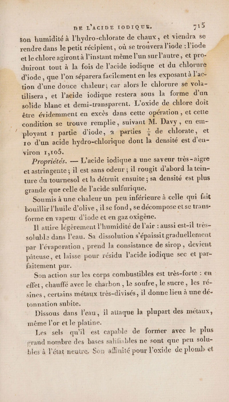 son humidité à l’hydro-chlorate de chaux, et viendra se rendre dans le petit récipient, où se trouvera l’iode : l’iode et le chlore agiront à l'instant même l’un sur l’autre, et pro- duiront tout à la fois de l’acide iodique et du chloruré d’iode , que l’on séparera facilement en les exposant à l’ac- tion d’une douce chaleur; car alors le chlorure se vola- tilisera, et l'acide iodique restera sous la forme d’un solide blanc et demi-transparent. L’oxide de chlore doit être évidemment en excès dans cette opération , et celte condition se trouve remplie, suivant M. Davy, en em- ployant 1 partie d'iode, 2 parties + de chlorate, et ro d’un acide hydro-chlorique dont la densité est d’en- viron 1,10. | Propriétés. — L’acide iodique a une saveur très-aigre et astringente ; il est sans odeur ; il rougit d’abord la tein- ture du tournesol et la détruit ensuite ; sa densité est plus grande que celle de l’acide sulfurique. Soumis à une chaleur un peu inférieure à celle qui fait bouillir l'huile d'olive , ilse fond, se décompose et se trans- forme en vapeur d’iode et en gaz oxigène. ; Il attire légèrement l'humidité de l'air : aussi est-il très- solublz dans l’eau. Sa dissolution s’épaissit graduellement par l’évaporation, prend la consistance de sirop, devient pâteuse, et laisse pour résidu l'acide iodique sec et par- faitement pur. Son action sur les corps combustibles est très-forte : en effet, chauffé avec le charbon , le soufre, le sucre, les ré- sines , certains métaux très-divisés, il donne lieu à une dé- tonnation subite. Dissous dans l’eau, il attaque la plupart des métaux, même Por et le platine. Les sels qu’il est capable de former avec le plus s#rand nombre des bases salifiables ne sont que peu solu- bles à l'état neutre. Son affinité pour l’oxide de plomb et