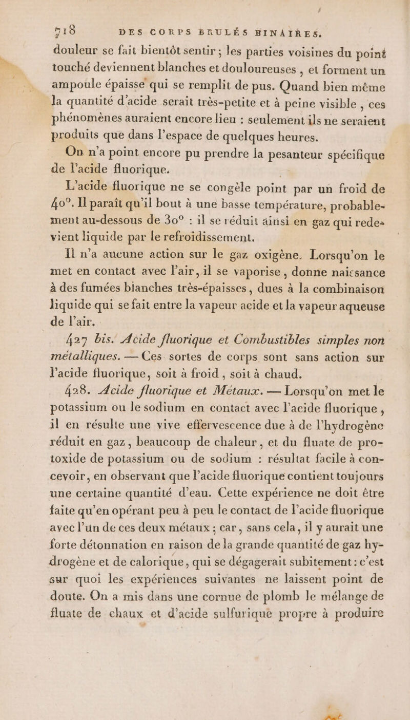 518 DES CORPS BRULÉS BINAIRES. douleur se fait bientôt sentir ; les parties voisines du point touché deviennent blanches et douloureuses , et forment un ampoule épaisse qui se remplit de pus. Quand bien même la quantité d'acide serait très-petite et à peine visible , ces phénomènes auraient encore lieu : seulement ils ne seraient produits que dans l’espace de quelques heures. On n'a point encore pu prendre la pesanteur spécifique de l'acide fluorique. | L'acide fluorique ne se congèle point par un froid de 40°. I paraît qu’il bout à une basse température, probable- ment au-dessous de 30° : il se réduit ainsi en gaz qui rede» vient liquide par le refroidissement. Il n’a aucune action sur le gaz oxigène. Lorsqu'on le met en contact avec l'air, il se vaporise , donne naïtsance à des fumées blanches très-épaisses , dues à la combinaison liquide qui se fait entre la vapeur acide et la vapeur aqueuse de l’air. | 427 bis. Acide fluorique et Combustibles simples non métalliques. — Ces sortes de corps sont sans action sur l'acide fluorique, soit à froid , soit à chaud. 428. Acide fluorique et Métaux. — Lorsqu'on met le potassium ou le sodium en contact avec l’acide fluorique , il en résulte une vive effervescence due à de l'hydrogène réduit en gaz, beaucoup de chaleur , et du fluate de pro- toxide de potassium ou de sodium : résultat facile à con- cevoir, en observant que l'acide fluorique contient toujours une certaine quantité d’eau. Cette expérience ne doit être faite qu’en opérant peu à peu le contact de l'acide fluorique avec l’un de ces deux métaux ; car, sans cela, il y aurait une forte détonnation en raison de la grande quantité de gaz hy- drogène et de calorique, qui se dégagerait subitement : c’est sur quoi les expériences suivantes ne laissent point de doute. On à mis dans une cornue de plomb le mélange de fluate de chaux et d’acide sulfurique propre à produire Fr
