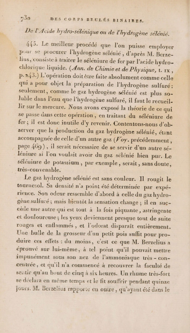 De TL Acide hydro-sélénique ou de l'hydrogène sélenié. 445. Le meilleur procédé que l’on puisse employer pour se procurer l'hydrogène sélénié , d'après M. Berze- lius, consiste à traiter Le séléniure de fer par l'acide hydro- chlorique liquide. (Ænn. de Chimie et de Physique, 1. 1x, p.245.) L'opération doit être faite absolument comme celle qui à pour objet la préparation de l'hydrogène sulfuré : seulement, comme Le gaz hydrogène sélénié est plus so- luble dans l’eau que l'hydrogène sulfuré, il faut le recueil- lir sur le mercure. Nous avons exposé la théorie de ce qui se passe dans cette opération , en traitant du séléniure de fer ; il est donc inutile d’y revenir. Contentons-nous d’ob- server que la production du gaz hydrogène sélénié, étant accompagnée de celle d’un autre gaz (Foy. précédemment ; page 4069) , il serait nécessaire de se servir d’un autre sé- léniure si l’on voulait avoir du gaz sélénié bien pur. Le séléniure de potassium , par exemple , serait , sans doute, très-convenable. Le gaz hydrogène sélénié est sans couleur. Il rougit le tournesol. Sa densité n’a point été déterminée par expé- rience. Son odeur ressemble d’abord à celle du gaz hydro- gène sulfuré ; mais bientôt la sensation change ; il en suc- cède une autre qui est tout à Ja fois piquante , astringente et douloureuse ; les yeux deviennent presque tout de suite rouges et enflammés , et l'odorat disparaît entièrement. Une bulle de la grosseur d’un petit pois suffit pour pro- duire ces effets : du moins, c’est ce que M. Berzelius a éprouvé sur lui-même, à tel point qu'il pouvait mettre impunément sous son nez de l’ammoniaque très - con- centrée , et qu'il n'a commencé à recouvrer la faculté de ser qu'au bout de cinq à six heures. Un rhume très-fort se déclara en même temps et le fit souffrir pendant quinze jours. M, Berzelius rapporte en ontre, qu'ayant élé dans le