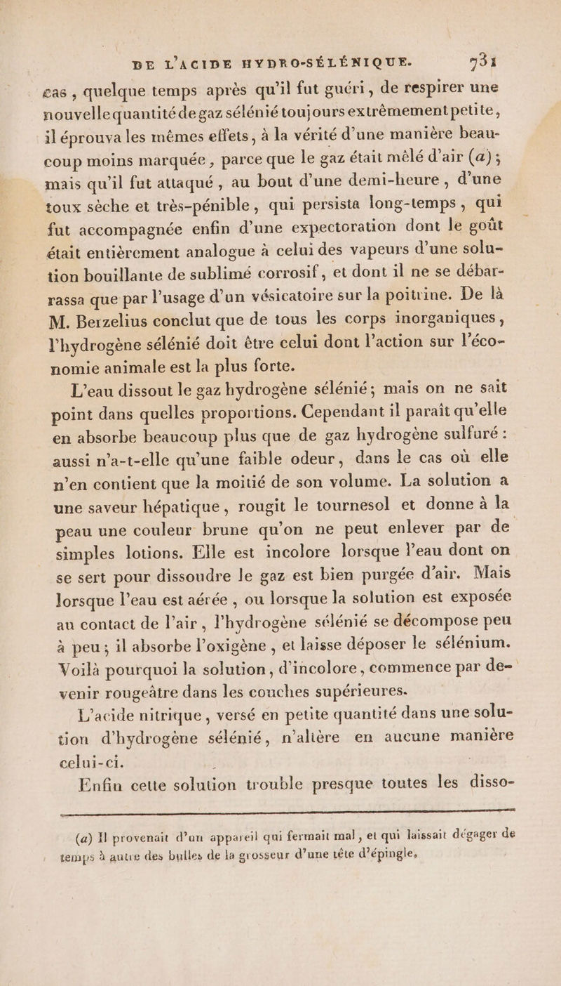 cas , quelque temps après qu’il fut guéri, de respirer une nouvellequantitéde gaz sélénié toujours extrèmement petite, il éprouva les mèmes effets, à la vérité d’une manière beau- coup moins marquée, parce que le gaz était mêlé d'air (a); mais qu'il fut attaqué, au bout d’une demi-heure , d’une toux sèche et très-pénible, qui persista long-temps, qui fut accompagnée enfin d’une expectoration dont le goût était entièrement analogue à celui des vapeurs d’une solu- tion bouillante de sublimé corrosif, et dont il ne se débar- rassa que par l'usage d’un vésicatoire sur la poitrine. De là M. Berzelius conclut que de tous les corps inorganiques, l'hydrogène sélénié doit être celui dont l’action sur l’éco- nomie animale est la plus forte. L'eau dissout le gaz hydrogène sélénié; maïs on ne sait point dans quelles proportions. Cependant il paraît qu’elle en absorbe beaucoup plus que de gaz hydrogène sulfuré : aussi n’a-t-elle qu’une faible odeur, dans le cas où elle n’en contient que la moitié de son volume. La solution a une saveur hépatique, rougit le tournesol et donne à la peau une couleur brune qu'on ne peut enlever par de simples lotions. Elle est incolore lorsque l’eau dont on se sert pour dissoudre le gaz est bien purgée d'air. Mais lorsque l’eau est aérée , ou lorsque la solution est exposée au contact de l’air, l'hydrogène sélénié se décompose peu à peu; il absorbe l’oxigène , et laisse déposer le sélénium. Voilà pourquoi la solution, d’incolore , commence par de= venir rougeâtre dans les couches supérieures. L'acide nitrique , versé en petite quantité dans une solu- tion d'hydrogène sélénié, n'alière en aucune manière celui-ci. à Enfin cette solution trouble presque toutes les disso- RS SRE (a) I provenait d’un appareil qui fermait mal, et qui laissait dégager de temps à autre des bulles de la grosseur d’une tête d’épingle,