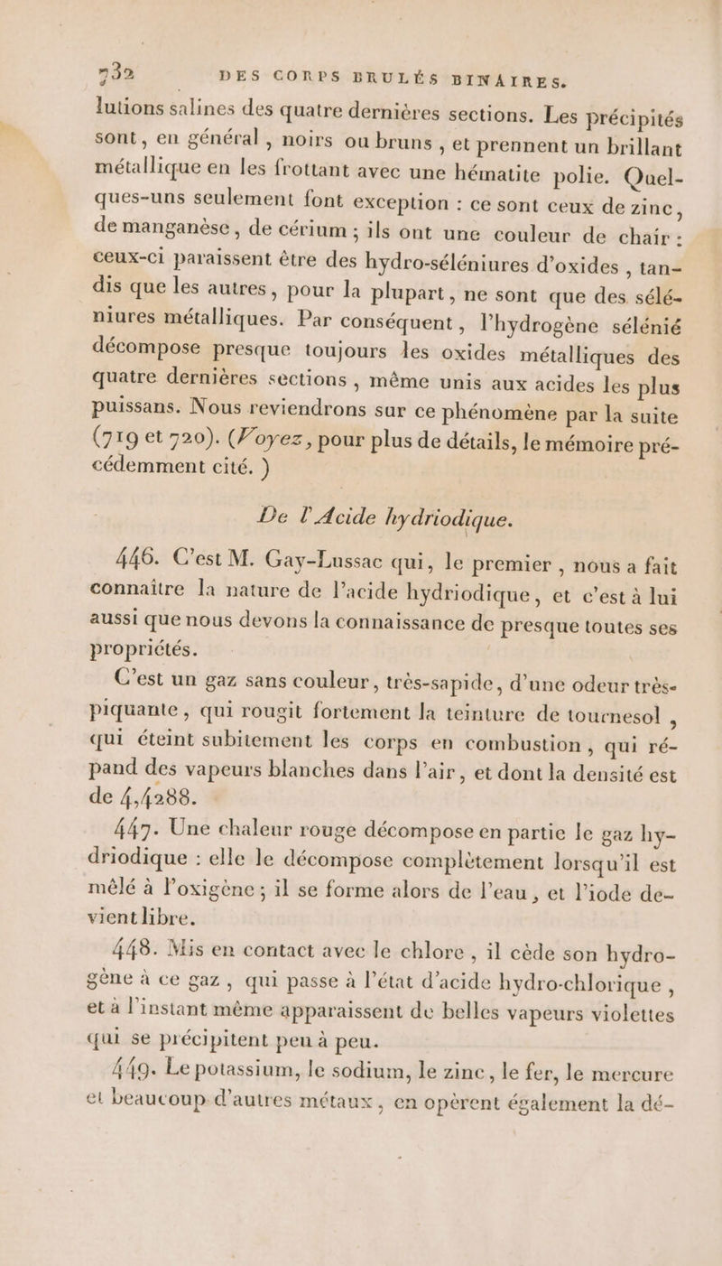 3 lutions salines des quatre dernières sections. Les précipités sont, en général, noirs ou bruns , et prennent un brillant métallique en les frottant avec une hématite polie. Quel- ques-uns seulement font exCeplion : ce sont ceux de zinc, de manganèse, de cérium ; ils ont une couleur de chair : ceux-ci paraissent être des hydro-séléniures d’oxides , tan- dis que les autres, pour la plupart, ne sont que des sélé- niures métalliques. Par conséquent, l’hydrogène sélénié décompose presque toujours les oxides métalliques des quatre dernières sections , même unis aux acides les plus puissans. Nous reviendrons sur ce phénomène par la suite (719 et 720). (Voyez, pour plus de détails, le mémoire pré- cédemment cité. ) De l'Acide hydriodique. 446. C’est M. Gay-Lussac qui, le premier , nous a fait connaître [a nature de l'acide hydriodique, et c’est à lui aussi que nous devons la connaissance de presque toutes ses propriétés. C’est un gaz sans couleur, très-sapide, d’une odeur très- piquante , qui rougit fortement la teinture de tournesol ; qui éteint subitement les corps en combustion, qui ré- pand des vapeurs blanches dans l'air, et dont la densité est de 4,4288. 447. Une chaleur rouge décompose en partie le gaz hy- driodique : elle le décompose complètement lorsqu'il est mêlé à Poxigène ; il se forme alors de l’eau , et l’iode de- vient libre. 448. Mis en contact avec le chlore , il cède son hydro- gène à ce gaz, qui passe à l’état d’acide hydro-chlorique , et à l'instant même apparaissent de belles vapeurs violettes qui se précipitent peu à peu. 449. Le potassium, le sodium, le zinc, le fer, le mercure et beaucoup d’autres métaux, en opèrent également la dé-