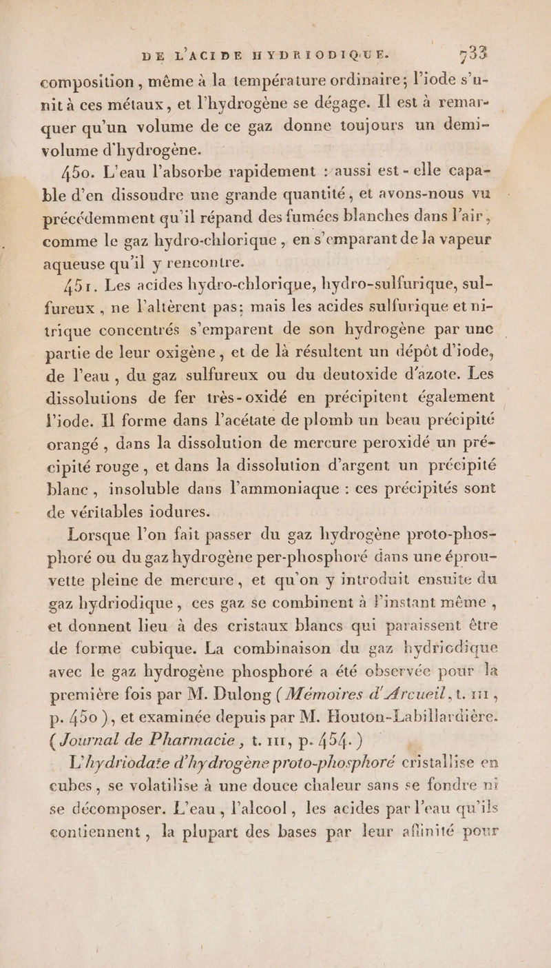composition, même à la température ordinaire; l’iode s’u- nit à ces métaux, et l'hydrogène se dégage. Il est à remar- quer qu’un volume de ce gaz donne toujours un demi- volume d'hydrogène. 450. L'eau l’absorbe rapidement :’aussi est - elle capa- ble d’en dissoudre une grande quantité, et avons-nous vu précédemment qu’il répand des fumées blanches dans Fair, comme le gaz hydro-chlorique , en s’emparant de la vapeur aqueuse qu'il y rencontre. 45r. Les acides hydro-chlorique, hydro-sulifurique, sul- fureux , ne l’altèrent pas: mais les acides sulfurique et ni- trique concentrés s'emparent de son hydrogène par unc partie de leur oxigène, et de là résultent un dépôt d’iode, de l’eau , du gaz sulfureux ou du deutoxide d’azote. Les dissolutions de fer très-oxidé en précipitent également l'iode. Il forme dans l’acétate de plomb un beau précipité orangé , dans la dissolution de mercure peroxidé un pré- cipité rouge , et dans la dissolution d’argent un précipité blanc, insoluble dans l’ammoniaque : ces précipités sont de véritables iodures. | Lorsque l’on fait passer du gaz hydrogène proto-phos- phoré ou du gaz hydrogène per-phosphoré dans une éprou- vette pleine de mercure, et qu'on y introduit ensuite du gaz hydriodique , ces gaz se combinent à Pinstant même, et donnent lieu à des cristaux blancs qui paraissent être de forme cubique. La combinaison du gaz hydricdique avec le gaz hydrogène phosphoré a été observée pour la première fois par M. Dulong (Mémoires d'Arcueil, t. 111, p. 450 ), et examinée depuis par M. Houton-Labillardière. re de Pharmacie , 1. xx, p.454.) L' hydrioda’e d'hydrogène proto-phosphoré cristallise en cubes, se volatilise à une douce chaleur sans se fondre ni se décomposer. L'eau , l'alcool, les acides par l’eau qu'ils contiennent, la plupart des bases par leur aflinité pour