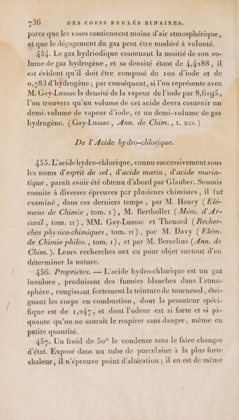 parce que les vases contiennent moins d’air atmosphérique, et que le dégagement du gaz peut être modéré à volonté. 454. Le gaz hydriodique contenant la moitié de son vo- lume de gaz hydrogène , et sa densité étant de 4,4288 , il est évident qu'il doit être composé de 100 d'iode et de 0,783 d'hydrogène ; par conséquent, si l’on représente avec M. Gay-Lussac la densité de la vapeur de l’iode par 8,6195, l’on trouvera qu’un volume de cet acide devra contenir un demi-volume de vapeur d’iode, et un demi-volume de gaz hydrogène. (Gay-Lussac, Ann. de Chim., t. xcr.) De l' Acide hydro-chlorique. 455. L’acidehydro-chlorique, connu successivement sous les noms d'esprit de sel, d'acide marin, d'acide muria- tique , paraît avoir été obtenu d’abord par Glauber. Soumis ensuite à diverses épreuves par plusieurs chimistes , il fut examiné , dans ces derniers temps , par M. Henry (Ælé- mens de Chimie ; tom. 1), M. Berthollet ( Mem. d'Ar- cueil , tom. 11), MM. Gay-Lussac et Thenard (Aecher- ches physico-chimiques, tom. 11), par M. Davy ( Ælém. de Chimie philos., tom. 1), et par M. Berzelius (Æ4nn. de Chim.). Leurs recherches ont eu pour objet surtout d'en déterminer la nature. 456. Propriétés. — L’acide hydro-chlorique est un gaz incolore , produisant des fumées blanches dans l’atmo- sphère , rougissant fortement la teinture de tournesol, étei- gnant les corps en combustion, dont la pesanteur spéci- fique est de 1,247, et dont l'odeur est si forte et si pi- quante qu'on ne saurait le respirer sans danger, même en petite quantité. 457. Un froid de 50° le condense sans Île faire changer d'état. Exposé dans un tube de porcelaine à la plus forte chaleur , il n’éprouve point d’altération ; il en est de même