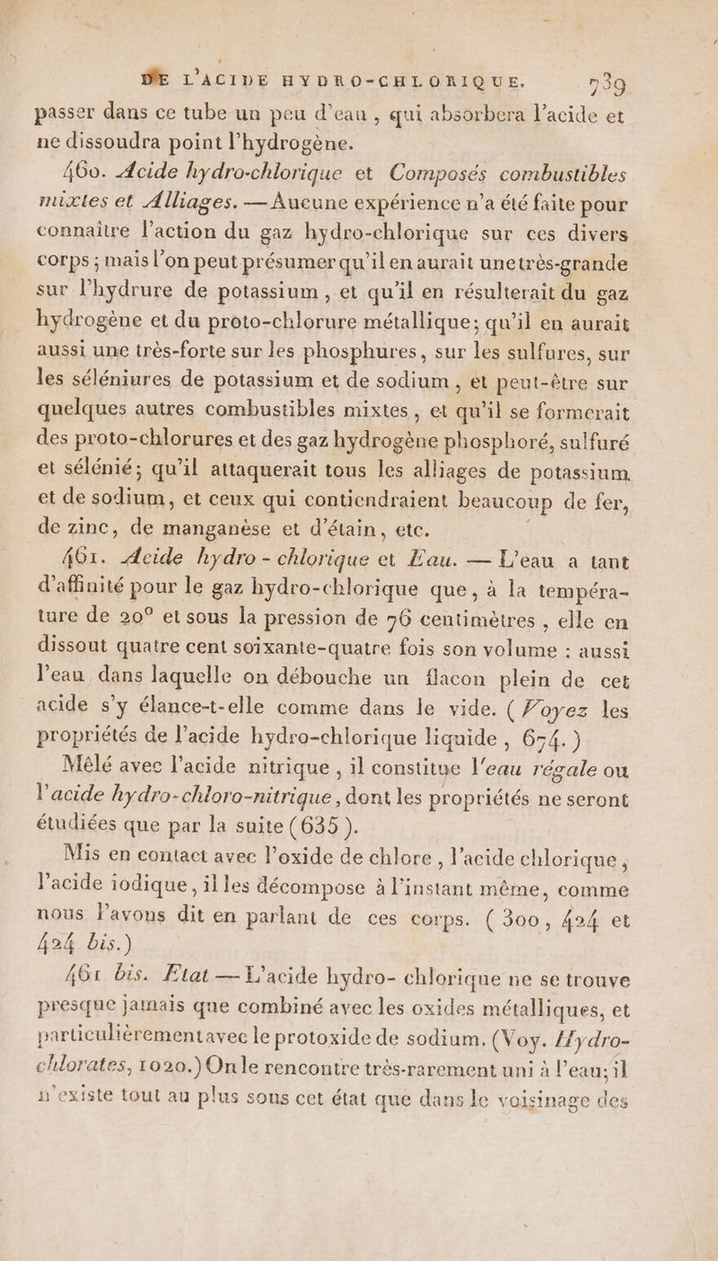 passer dans ce tube un peu d’eau , qui absorbera l'acide et ne dissoudra point l’hydrogène. 460. Acide hydro-chlorique et Composés combustibles mixtes et Alliages. — Aucune expérience n’a été faite pour connaître l’action du gaz hydro-chlorique sur ces divers corps ; mais l’on peut présumer qu'il en aurait unetrès-grande sur l’hydrure de potassium , et qu'il en résulterait du gaz hydrogène et du proto-chlorure métallique; qu’il en aurait aussi une très-forte sur les phosphures, sur les sulfures, sur les séléniures de potassium et de sodium , et peut-être sur quelques autres combustibles mixtes, et qu’il se formerait des proto-chlorures et des gaz hydrogène phosphoré, sulfuré et sélénié; qu’il attaquerait tous les alliages de potassium et de sodium, et ceux qui conticndraient beaucoup de fer, de zinc, de manganèse et d’étain, etc. ; 461. Acide hydro - chlorique et Eau. — L'eau a tant d’affinité pour le gaz hydro-chlorique que, à la tempéra- ture de 20° et sous la pression de 76 centimètres , elle en dissout quatre cent soixante-quatre fois son volume : aussi l’eau dans laquelle on débouche un flacon plein de cet acide s'y élance-t-elle comme dans le vide. (Voyez les propriétés de l'acide hydro-chlorique liquide , 654.) Mêlé avec l'acide nitrique , il constitue l'eau régale ou l'acide kydro-chloro-nitrique, dont les propriétés ne seront étudiées que par la suite (635 ). Mis en contact avec l’oxide de chlore , l'acide chlorique, l'acide iodique , illes décompose à l'instant même, comme nous lPavons dit en parlant de ces corps. ( 300, 424 et 424 bis.) 461 bis. Flat — T'acide hydro- chlorique ne se trouve presque jamais que combiné avec les oxides métalliques, et parüculièrementavec le protoxide de sodium. (Voy. {fydro- chlorates, 1020.) On le rencontre très-rarement uni à l’eau; il n'existe tout au plus sous cet état que dans le voisinage des