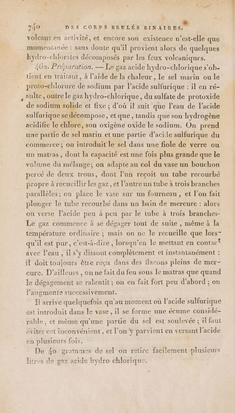 ” n{0 DES CORPS BRELÉS BINAIRES. volcans en activité, et encore son existence n’est-elle que momentanée : sans doute qu’il provient alors de quelques Bydro-chlorates décomposés par les feux volcaniques. 402. Préparation. — Le gaz acide hydro-chlorique s’ob- tient en traitant, à l’aide de la chaleur , le sel marin ou le proto-chlorure de sodium par l’acide sulfurique :il en ré- sulte , outre Le gaz hydro- -chlorique, du sulfate de protoxide de sod tie solide et fixe ; d’où il suit que l’eau de l’acide sulfurique se décompose, et que, tandis que son hydrogène acidifie le chlore, son oxigène oxide le sodium. On prend une partie de sel marin et une partie d’acide sulfurique du commerce; on introduit le sel dans une fiole de verre ou un matras, dont la capacité est une fois plus grande que le volume du mélange; on adapte au col du vase un bouchon percé de deux trous, dont l’un recoit un tube recourbé propre à recueillir les gaz , et l’autre un tube à trois branches parallèles; on place le vase sur un fourneau, et l’on fait plonger le tube recourbé dans un bain de mercure : alors on verse l'acide peu à peu par le tube à trois branches- Le gaz commence à se dégager tout de suite , même à la température ordinaire ; mais on ne le séchéille que lors- qu'il est pur, c’est-à-dire, lorsqu’en le mettant en contact avec l'eau , il s’y dissout conrplètement et instantanément : il doit toujours être reçu dans des flacons pleins de mer- cure. D'ailleurs , on ne fait du feu sous le matras que quand le dégagement se ralentit ; on en fait fort peu d’abord ; on laugmente successivement. Il arrive quelquefois qu'au moment où l'acide sulfurique est introduit dans le vase , il se forme une écume considé- rable, et même qu’une partie du sel est soulevée ; ïl faut éviter cet inconvénient , et l’on y parvient en versant l'acide en plusieurs fois. De 4o grammes de sel on retire facilement plusieurs litres de gaz acide hydro-chlorique.