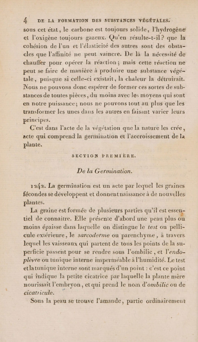 sous cet état, le carbone est toujours solide, Fhydrogène et l’oxigène toujours gazeux. Qu'en résulte-t-5l? que la cohésion de l’un et l’élasticité des autres sont des obsta- cles que l’aflinité ne peut vaincre. De là la nécessité de chauffer pour opérer la réaction; mais cette réaction ne peut se faire de manière à produire une substance végé- tale, puisque si celle-ci existait, la chaleur la détruirait. Nous ne pouvons done espérer de former ces sortes de sub- stances de toutes pièces, du moins avec les moyens qui sont en notre puissance; nous ne pouvons tout au plus que les transformer les unes dans les autres en faisant varier leurs principes. je C’est dans Pacte de la végétation que la nature les crée, acte qui comprend la germination ét l'accroissement de la plante. SECTION PREMIERE. De la Germination. 1242. La germination est un acte par lequel les graines fécondes se développent et donnentnaissance à de nouvelles plantes. La graine est formée de plusieurs parties qu’il est essen- à ù | hs &lt; uel de connaitre. Elle présente d’abord une peau plus ou moins épaisse dans laquelle on distingue le test ou pelli- cule extérieure, le sarcoderme ou parenchyme , à travers lequel les vaisseaux qui partent de tous les points de la su- perficie passent pour se rendre sous l’ombilic , et l’erdo- plèvre ou tunique interne imperméable à l'humidité. Le test etlatunique interne sont marqués d’un point : c’est ce point qui indique la petite cicatrice par laquelle la plante mère nourissait l'embryon, et qui prend le nom d’ombilic ou de cicatricule. Sous la peau se trouve l’amande, partie ordinairement