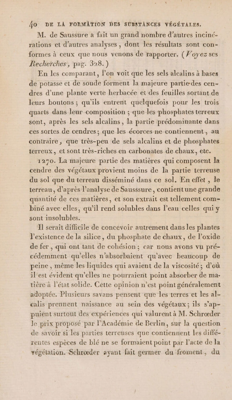 M. de Saussure a fait un grand nombre d’autres inciné- rations et d’autres analyses , dont les résultats sont con- formes à ceux que nous venons de rapporter. ( Voyez ses Recherches, pag. 328.) En les comparant, l’on voit que les sels alcalins à bases de potasse et de soude forment la majeure partie-des cen- dres d’une plante verte herbacée et des feuilles sortant de leurs boutons ; qu'ils entrent quelquefois pour les trois quarts dans leur composition ; que les phosphates terreux sont, après les sels alcalins, la partie prédominante dans ces sortes de cendres; que les écorces ne contiennent, au contraire, que très-peu de sels alcalins et de phosphates terreux, et sont très-riches en carbomates de chaux, etc. 1270. La majeure partie des matières qui composent la cendre des végétaux provient moins de la partie terreuse du sol que du terreau disséminé dans ce sol. En effet , le terreau, d’après l'analyse de Sausssure, contientune grande quantité de ces matières, et son extrait est tellement com- biné avec elles, qu’il rend solubles dans l’eau celles qui y sont insolubles. Il serait difficile de concevoir autrement dans les plantes l'existence de la silice, du phosphate de chaux, de l’oxide de fer , qui ont tant de cohésion; car nous avons vu pré- cédemment qu’elles n’absorbaient qu'avec beaucoup de peine , même les liquides qui avaient de la viscosité; d’où il'est évident qu’elles ne pourraient point absorber de ma- tière à l’état solide. Cette opinion n’est point généralement adoptée. Plusieurs savans pensent que les terres et les al- calis prennent naissance au sein des végétaux; ils s’ap- puient surtout des expériences qui valurent à à M. Schroœæder le prix proposé par l’Académie de Berlin, sur la question de savoir si les parties terreuses que ST 2er Les diffé- rentes espèces de blé ne se formaient point par l'acte de la végétation. Schrœæder ayant fait germer du froment, du