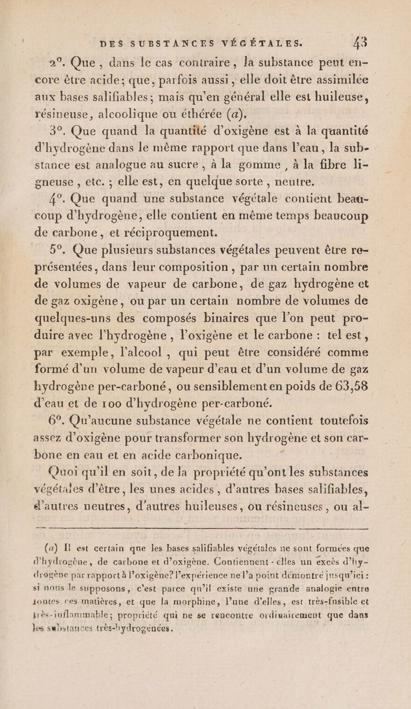 2°, Que, dans le cas contraire, la substance peut en- core être acide; que, parfois aussi , elle doit être assimilée aux bases salifiables; mais qu’en général elle est huileuse, résineuse, alcoolique ou éthérée (a), 3°. Que quand la quantité d’oxigène est à la quantité d'hydrogène dans le même rapport que dans l’eau , la sub- stance est analogue au sucre , à la gomme, à la fibre li- gneuse , etc. ; elle est, en quelque sorte , neutre. 4°. Que quand une substance végétale contient beag- coup d'hydrogène, elle contient en même temps beaucoup de carbone, et réciproquement. 5°. Que plusieurs substances végétales peuvent être re- présentées, dans leur composition , par un certain nombre de volumes de vapeur de carbone, de gaz hydrogène et de gaz oxigène, ou par un certain nombre de volumes de quelques-uns des composés binaires que l’on peut pro- duire avec l'hydrogène , l’oxigène et le carbone : tel est, par exemple, l'alcool , qui peut être considéré comme formé d’un volume de vapeur d’eau et d’un volume de gaz hydrogène per-carboné, ou sensiblement en poids de 63,58 d’eau et de 100 d'hydrogène per-carboné. 6°. Qu'aucune substance végétale ne contient toutefois assez d’oxigène pour transformer son hydr Pour et son car- bone en eau et en acide carbonique. Quoi qu’il en soit, de la propriété qu'ont les substances végétales d’être, les unes acides , d’autres bases salifiables, d’autres neutres, d’autres huileuses, ou résineuses, ou al- (a) Il est certain qne les bases salifiables végétales ne sont formées que d'hydrogène, de carbone et d’oxigène. Contiennent - elles un excès d’hy- drogène par rapport à Poxigène? expérience ne l’a point démontré jnsqu’ici : si nous le supposons, c’est parce qu’il existe une grande analogie entre joutes res matières, et que la morphine, l’une d'elles, est très-fusibic et près-inflammable; propriété qui ne se rencontre ordinairement que dans les substances très-hydrogénées,