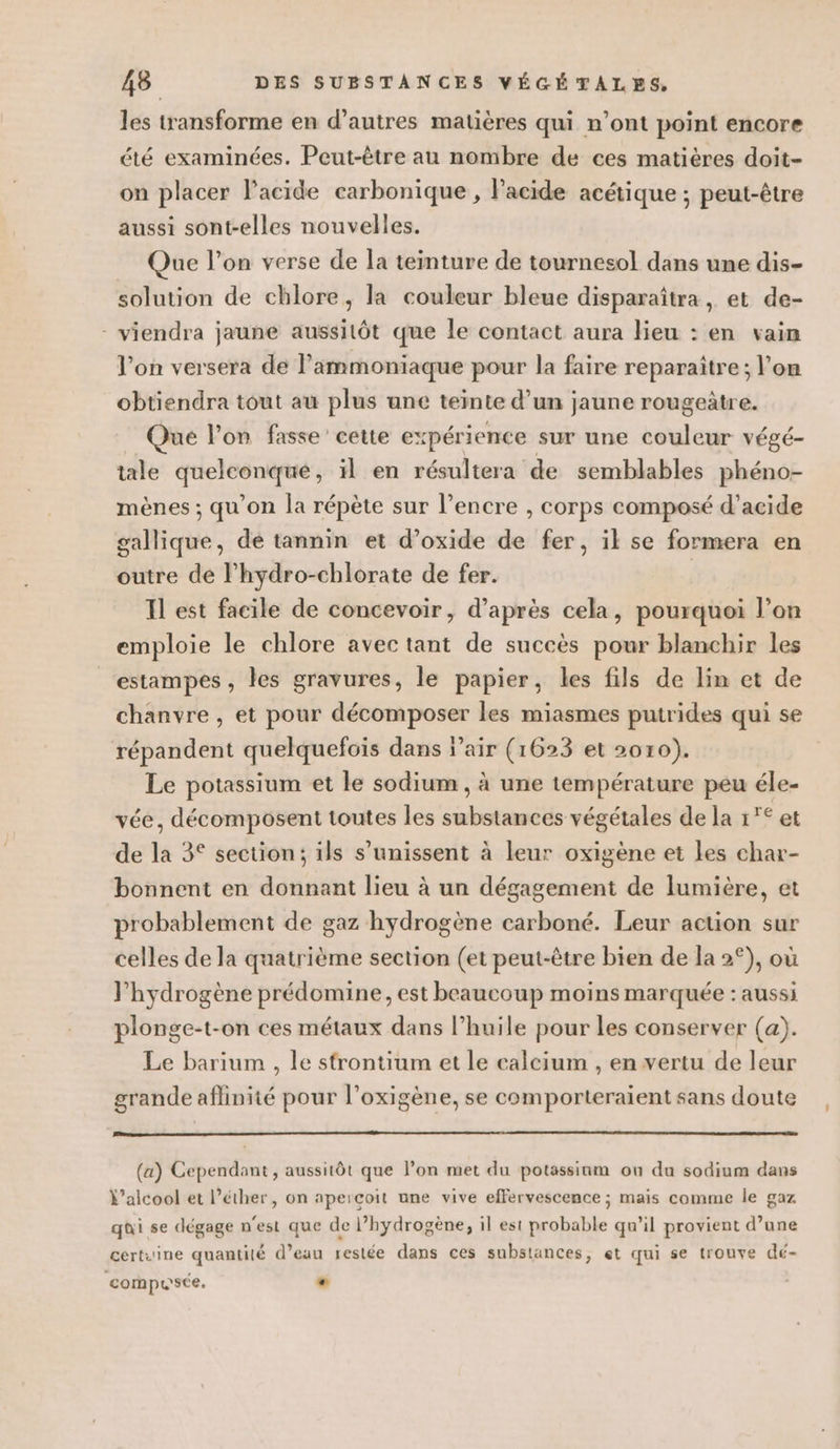 les transforme en d’autres matières qui n’ont point encore été examinées. Peut-être au nombre de ces matières doit- on placer l'acide carbonique , l'acide acétique ; peut-être aussi sont-elles nouvelles. Que l’on verse de la teinture de tournesol dans une dis- solution de chlore, la couleur bleue disparaîtra, et de- - viendra jaune aussitôt que le contact aura lieu : en vain l’on versera de lammoniaque pour la faire reparaître; l’on obtiendra tout au plus une teinte d’un jaune rougeûtre. Que l’on fasse’ cette expérience sur une couleur végé- tale quelconque, il en résultera de semblables phéno- mènes ; qu'on la répète sur l'encre , corps composé d'acide gallique, de tannin et d’oxide de fer, ik se formera en outre de l’hydro-chlorate de fer. Il est facile de concevoir, d’après cela, pourquoi l’on emploie le chlore avec tant de succès pour blanchir les estampes , les gravures, le papier, les fils de lin et de chanvre , et pour décomposer les miasmes putrides qui se répandent quelquefois dans l'air (1623 et 2010). Le potassium et le sodium , à une température peu éle- vée, décomposent toutes les substances végétales de la 1°° et de la 3° section; ils s'unissent à leur oxigène et les char- bonnent en donnant lieu à un dégagement de lumière, et probablement de gaz hydrogène carboné. Leur action sur celles de la quatrième section (et peut-être bien de la 2°), où l'hydrogène prédomine, est beaucoup moins marquée : aussi plonge-t-on ces métaux dans l'huile pour les conserver (a). Le barium , le strontium et le calcium , en vertu de leur grande aflinité pour l’oxigène, se comporteraient sans doute (a) Cependant, aussitôt que l’on met du potassinm ou du sodium dans \’alcool et l’éther, on aperçoit une vive effervescence ; mais comme le gaz qui se dégage n'est que de l’hydrogëène, il est probable qu’il provient d’une certuine quantilé d’eau restée dans ces substances, et qui se trouve dé- composée. «