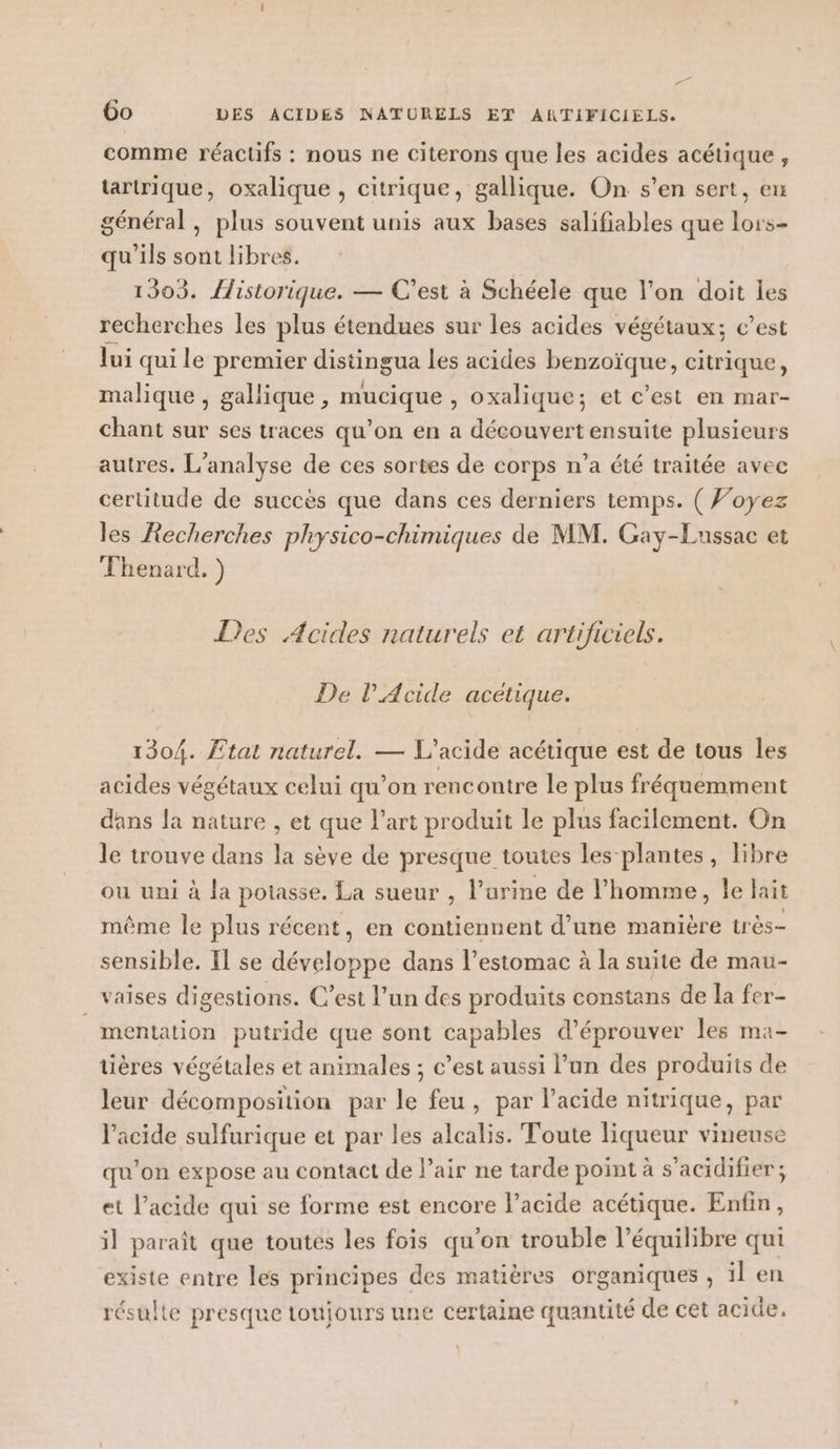 ” 6o DES ACIDES NATURELS ET ANTIFICIELS. comme réactifs : nous ne citerons que les acides acétique , tartrique, oxalique , citrique, gallique. On s’en sert, eu général, plus souvent unis aux bases salifiables que lors- qu'ils sont libres. 1303. {istorique. — C’est à Schéele que l’on doit les recherches les plus étendues sur les acides végétaux; c’est lui qui le premier distingua les acides benzoïque, citrique, malique , gallique, mucique , oxalique; et c’est en mar- chant sur ses traces qu’on en a découvert ensuite plusieurs autres. L'analyse de ces sortes de corps n’a été traitée avec certitude de succès que dans ces derniers temps. ( Voyez les Recherches physico-chimiques de MM. Gay-Lussac et Fhenard. ) Des Acides naturels et artificiels. De l’Acide acétique. 1304. Etat naturel. — L’acide acétique est de tous les acides végétaux celui qu’on rencontre le plus fréquemment dans la nature , et que l’art produit le plus facilement. On le trouve dans la sève de presque toutes les plantes, libre ou uni à la potasse. La sueur , l'urine de l’homme, le lait même le plus récent, en contiennent d’une manière très- sensible. Il se développe dans l’estomac à la suite de mau- _ vaises digestions. C’est l’un des produits constans de la fer- mentation putride que sont capables d’éprouver les ma- tières végétales et animales ; c’est aussi l’un des produits de leur décomposition par le feu, par l'acide nitrique, par l'acide sulfurique et par les alcalis. Toute liqueur vineuse qu’on expose au contact de l’air ne tarde point à s’acidifier; et l’acide qui se forme est encore l’acide acétique. Enfin, il paraît que toutes les fois qu’on trouble l'équilibre qui existe entre les principes des matières organiques , il en résulte presque toujours une certaine quantité de cet acide.