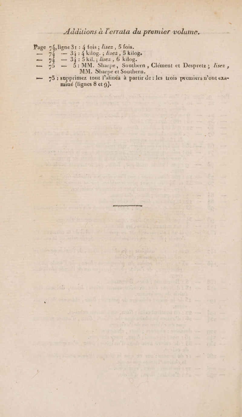 Addiions à l'errata du premier volume. Page D at À : 4 fois ; lisez, 5 fois. — 74 — 34:4kilog. ; lisez, 5 kilog. — 74 — 34:5kil.; lisez, 6 kilog. — 9 — 5: MM. Sharpe, Southern , Clément et Despretz; lisez, MM. Sbarpe et Southern. — 75: supprimez tout l’alinéa à partir de: les trois premiers n’ont exa-