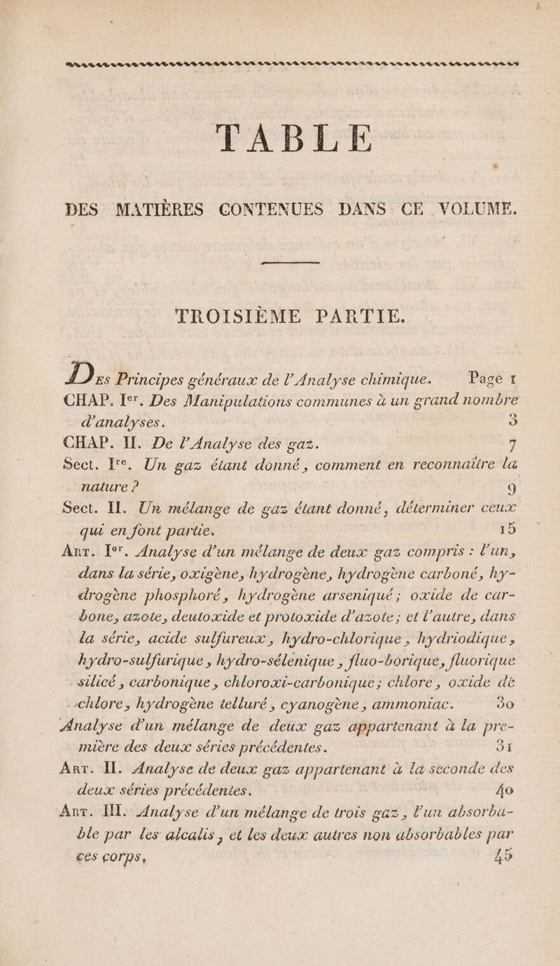 ENALOTLLLIVLLRIDTIVLRRLE LE LT LS LEVEL LR LL LR VU LE LR VO LLLLAS LS 88 008 LS TABLE DES MATIÈRES CONTENUES DANS CE VOLUME. TROISIÈME PARTIE. D Es Principes généraux de l’ Analyse chimique. Page t CHAP. 1°. Des Manipulations communes à un grand nombre d'analyses. o CHAP. II. De l'Analyse des gaz. 7 Sect. ['°. Un gaz étant donné, comment en reconnaitre la nature ? ( Sect. Il. Un mélange de gaz étant donné, déterminer ceux qui en font partie. 15 Anr. [°. Analyse d’un mélange de deux gaz compris : l'un, dans la série, oxigène, hydrogène, hydrogène carboné, ky- drogène phosphoré, hydrogène arseniqué; oxide de car- bone, azote, deutoxide et protoxide d'azote; et l’autre, dans la série, acide sulfureux, hydro-chlorique, hydriodique , hydro-sulfurique, hydro-sélenique , fluo-borique , fluorique silicé, carbonique, chloroxi-carbonique; chlore, oxide dë chlore, hydrogène telluré, cyanogène, ammoniac. 30 Analyse d’un mélange de deux gaz appartenant à la pre- mière des deux séries précédentes. JE Art. Il. Analyse de deux gaz appartenant à la seconde des deux séries précédentes. 40 Ant. I. Analyse d’un mélange de trois gaz, lun absorba- ble par les alcalis, et les deux autres non absorbables par ces corps, 45