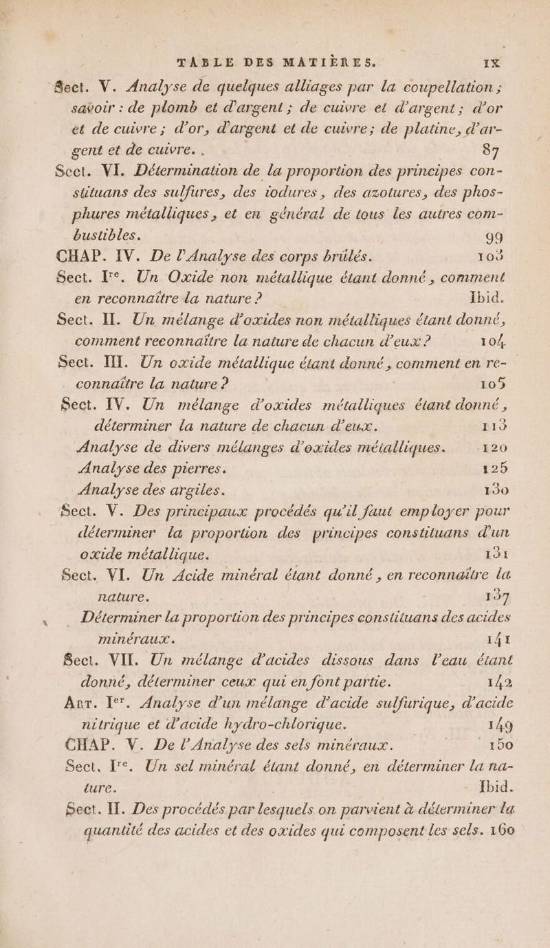 ‘Sect. V. Analyse de quelques alliages par la coupellation ; savoir : de plomb et d'argent ; de cuivre et d'argent; d’or ét de cuivre ; d’or, d'argent et de cuivre; de platine, d’ar- gent et de cuivre. . 87 Sect. VI. Détermination de la proportion des principes con- sttuans des sulfures, des iodures, des azotures, des phos- phures métalliques , et en général de tous les autres com- bustibles. 99 CHAP. IV. De l'Analyse des corps brülés. 10 Sect. F°. Un Oxide non métallique étant donné , comment en reconnaître La nature ? Ibid. Sect. II. Un mélange d’oxides non métalliques étant donné, comment reconnaitre la nature de chacun d'eux ? 10/4. Sect. IT. Un oxide métallique étant donné, comment en re- connaître la nature ? 109 Sect. IV. Un mélange d’oxides métalliques étant donné , déterminer la nature de chacun d'eux. 119 Analyse de divers mélanges d’oxides métalliques. ‘120 Analyse des pierres. 125 Analyse des argiles. 1930 Sect. V. Des principaux procédés qu’il faut employer pour déterminer la proporäon des principes constituans d'urt oxide métallique. 191 Sect. VI. Un Acide minéral étant donné , en reconnaître la nature. 197 Déterminer la proportion des principes constituans des acides MINnÉTAUX . 141 Sect. VII. Un mélange d'acides dissous dans l’eau étant donné, déterminer ceux qui en font partie. 142 Anr. I‘. Analyse d’un mélange d'acide sulfurique, d'acide nitrique et d'acide hydro-chlorique. | 149 CHAP. V. De l'Analyse des sels minéraux. _1bo Sect. re. Un sel minéral étant donné, en déterminer la na- ture. Ibid. Sect. IT. Des procédés par lesquels on parvient à déterminer la quantité des acides et des oxides qui composent les sels. 160